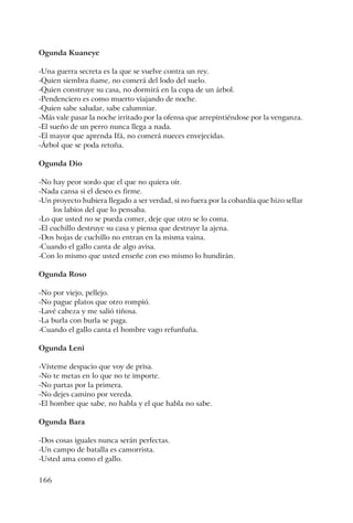 166
Ogunda Kuaneye
-Una guerra secreta es la que se vuelve contra un rey.
-Quien siembra ñame, no comerá del lodo del suelo.
-Quien construye su casa, no dormirá en la copa de un árbol.
-Pendenciero es como muerto viajando de noche.
-Quien sabe saludar, sabe calumniar.
-Más vale pasar la noche irritado por la ofensa que arrepintiéndose por la venganza.
-El sueño de un perro nunca llega a nada.
-El mayor que aprenda Ifá, no comerá nueces envejecidas.
-Árbol que se poda retoña.
Ogunda Dio
-No hay peor sordo que el que no quiera oír.
-Nada cansa si el deseo es firme.
-Un proyecto hubiera llegado a ser verdad, si no fuera por la cobardía que hizo sellar
los labios del que lo pensaba.
-Lo que usted no se pueda comer, deje que otro se lo coma.
-El cuchillo destruye su casa y piensa que destruye la ajena.
-Dos hojas de cuchillo no entran en la misma vaina.
-Cuando el gallo canta de algo avisa.
-Con lo mismo que usted enseñe con eso mismo lo hundirán.
Ogunda Roso
-No por viejo, pellejo.
-No pague platos que otro rompió.
-Lavé cabeza y me salió tiñosa.
-La burla con burla se paga.
-Cuando el gallo canta el hombre vago refunfuña.
Ogunda Leni
-Vísteme despacio que voy de prisa.
-No te metas en lo que no te importe.
-No partas por la primera.
-No dejes camino por vereda.
-El hombre que sabe, no habla y el que habla no sabe.
Ogunda Bara
-Dos cosas iguales nunca serán perfectas.
-Un campo de batalla es camorrista.
-Usted ama como el gallo.
 