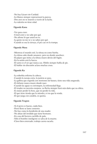 167
-No hay Lázaro sin Caridad.
-Lo blanco siempre representará la pureza.
-Dos aves no se mueren a través de la lucha.
-La valentía no tiene edad.
Ogunda Kana
-Ver para creer.
-Usted corre y no sabe por qué.
-No afirme lo que usted no ve.
-La gente no me ve y no saben por qué.
-Cuando se usa la tarraya, el pez cae en la trampa.
Ogunda Masa
-Mientras el mundo esté, la tiñosa no come hierba.
-La tiñosa sabe donde amanece, pero no donde anochece.
-El pájaro que imita a la tiñosa muere detrás del fogón.
-En la unión está la fuerza.
-El santo es el ser que nunca cae, Olofin siempre habla de pie.
-El hablar sin discusión aclara muchas cosas.
Ogunda Ka
-La soberbia enferma la cabeza.
-Cuando la navaja corta, la justicia se para.
-La gallina que engorda con montones de basura, tiene una vida asegurada.
-El elefante nunca muere donde nace.
-Cuando las aguas se corrompen, la enfermedad llega.
-El tirador no necesita enojarse, su flecha siempre hará más daño que su cólera.
-Es mejor perder la hora, que no perder la vida.
-El que tiene tienda que la atienda y si no que la venda.
-El que juega con candela, se quema.
Ogunda Trupon
-Si el perro es bueno, cuida bien.
-Perro lleno se lame contento.
-No hay como la bendición de una madre.
-No abuse del inválido que tiene hermano.
-En casa del herrero cuchillo de palo.
-Sólo el hombre inteligente se salva de la muerte.
-Clavo bien enterrado, trabajo cuesta sacarlo.
 