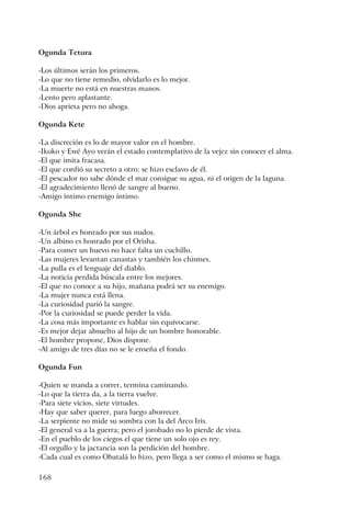 168
Ogunda Tetura
-Los últimos serán los primeros.
-Lo que no tiene remedio, olvidarlo es lo mejor.
-La muerte no está en nuestras manos.
-Lento pero aplastante.
-Dios aprieta pero no ahoga.
Ogunda Kete
-La discreción es lo de mayor valor en el hombre.
-Ikoko y Ewé Ayo verán el estado contemplativo de la vejez sin conocer el alma.
-El que imita fracasa.
-El que confió su secreto a otro; se hizo esclavo de él.
-El pescador no sabe dónde el mar consigue su agua, ni el origen de la laguna.
-El agradecimiento llenó de sangre al bueno.
-Amigo íntimo enemigo íntimo.
Ogunda She
-Un árbol es honrado por sus nudos.
-Un albino es honrado por el Orisha.
-Para comer un huevo no hace falta un cuchillo.
-Las mujeres levantan canastas y también los chismes.
-La pulla es el lenguaje del diablo.
-La noticia perdida búscala entre los mejores.
-El que no conoce a su hijo, mañana podrá ser su enemigo.
-La mujer nunca está llena.
-La curiosidad parió la sangre.
-Por la curiosidad se puede perder la vida.
-La cosa más importante es hablar sin equivocarse.
-Es mejor dejar absuelto al hijo de un hombre honorable.
-El hombre propone, Dios dispone.
-Al amigo de tres días no se le enseña el fondo.
Ogunda Fun
-Quien se manda a correr, termina caminando.
-Lo que la tierra da, a la tierra vuelve.
-Para siete vicios, siete virtudes.
-Hay que saber querer, para luego aborrecer.
-La serpiente no mide su sombra con la del Arco Iris.
-El general va a la guerra; pero el jorobado no lo pierde de vista.
-En el pueblo de los ciegos el que tiene un solo ojo es rey.
-El orgullo y la jactancia son la perdición del hombre.
-Cada cual es como Obatalá lo hizo, pero llega a ser como el mismo se haga.
 
