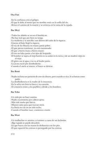 172
Osa Fun
-En la confianza está el peligro.
-El que le debe al mono que no siembre maíz en la orilla del río.
-Brinca el camino de la muerte y se entierra en la vaina de la espada.
Ika Meyi
-Todos los árboles se secan el bambú no.
-No hay mal que por bien no venga.
-La modestia y la sencillez van dentro del cofre de la riqueza.
-Gracias al bote llegó la riqueza.
-El rey de los Haussa no muere jamás pobre.
-El que piensa traicionar, ya está consumado.
-El que a hierro mata a hierro muere.
-El oro no falta jamás a los ojos del leopardo.
-El hombre se sujeta al viejo bastón en su andar en la tierra y de un madero viejo en
el viejo.
-El güiro cae al agua y no va al fondo jamás.
-La jícara nació por desobediente.
-Cuando el ancla se mueve, el barco se detiene.
Ika Bemi
-Nadie reclama ser pariente de uno sin dinero; pero cuando es rico, lo aclaman como
padre.
-La desobediencia es la madre de la inocencia.
-En la selva ten lista tu lanza y tu corazón.
-El comercio reúne a los pueblos y divide a los hombres.
Ika Yeku
-Un solo pie no hace camino.
-Nadie escarmienta por cabeza ajena.
-Más vale maña que fuerza.
-Mueren unos para que nazcan otros.
-La lluvia no cae en un solo techo.
-Cuando el hombre nace, comienza a morir.
Ika Wori
-Un malhechor se arruina a sí mismo a causa de sus fechorías.
-Algo tapado se puede descubrir.
-Lo que haces con las manos lo desbaratas con los pies.
-El que esparció las cenizas es perseguido por las cenizas.
 
