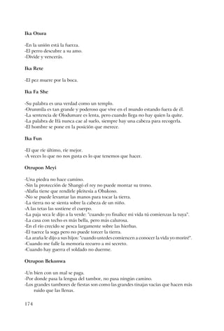 174
Ika Otura
-En la unión está la fuerza.
-El perro descubre a su amo.
-Divide y vencerás.
Ika Rete
-El pez muere por la boca.
Ika Fa She
-Su palabra es una verdad como un templo.
-Orunmila es tan grande y poderoso que vive en el mundo estando fuera de él.
-La sentencia de Olodumare es lenta, pero cuando llega no hay quien la quite.
-La palabra de Ifá nunca cae al suelo, siempre hay una cabeza para recogerla.
-El hombre se pone en la posición que merece.
Ika Fun
-El que ríe último, ríe mejor.
-A veces lo que no nos gusta es lo que tenemos que hacer.
Otrupon Meyi
-Una piedra no hace camino.
-Sin la protección de Shangó el rey no puede montar su trono.
-Alafia tiene que rendirle pleitesía a Obakoso.
-No se puede levantar las manos para tocar la tierra.
-La tierra no se sienta sobre la cabeza de un niño.
-A las tetas las sostiene el cuerpo.
-La paja seca le dijo a la verde: "cuando yo finalice mi vida tú comienzas la tuya".
-La casa con techo es más bella, pero más calurosa.
-En el río crecido se pesca largamente sobre las hierbas.
-El tuerce la soga pero no puede torcer la tierra.
-La araña le dijo a sus hijos: "cuando ustedes comiencen a conocer la vida yo moriré".
-Cuando me falle la memoria recurro a mi secreto.
-Cuando hay guerra el soldado no duerme.
Otrupon Bekonwa
-Un bien con un mal se paga.
-Por donde pasa la lengua del tambor, no pasa ningún camino.
-Los grandes tambores de fiestas son como las grandes tinajas vacías que hacen más
ruido que las llenas.
 