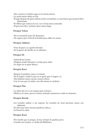 175
-Dos carneros no beben agua en la misma fuente.
-La araña jamás afloja su tela.
-El tigre después de pasar toda la noche con hambre, es más fuerte que un perro bien
alimentado.
-El silbato que rechaza la voz, no se hará nunca entender.
-El perezoso dice "mañana" pero nunca llega.
Otrupon Yekun
-No se merienda antes de desayunar.
-No esperes por el día de la batalla para afilar tus armas.
Otrupon Adakino
-Vino de paso y se quedó viviendo.
-En la guerra de familia no se adelanta.
Otrupon Di
-Salud divino tesoro.
-Ninguna madre llamaría a su hijo para sufrir.
-Lo negro no se pone blanco.
Otrupon Koso
-Respeta al prójimo como a ti mismo.
-No le hagas a nadie lo que no te gusta que te hagan a ti.
-Dos babosas nunca suenan (nunca riñen).
-Con la vara que tú midas, con ella misma te medirán.
Otrupon Ñao
-La sobra del rey es un manjar para el hueco.
-Olofin es el amor, pero el crimen malvado atormenta a todo ser humano.
Otrupon Baraife
-Los maridos alaban a sus esposas; los maridos de otras personas nunca nos
alabarían.
-El chivo por hacer favores perdió la cabeza.
-La basura lo salvó.
Otrupon Kana
-Por mucho que se pesque, al mar siempre le quedan peces.
-Cuando uno mejora, se olvida del Babalawo.
 