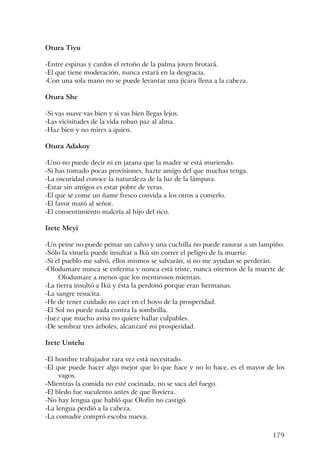 179
Otura Tiyu
-Entre espinas y cardos el retoño de la palma joven brotará.
-El que tiene moderación, nunca estará en la desgracia.
-Con una sola mano no se puede levantar una jícara llena a la cabeza.
Otura She
-Si vas suave vas bien y si vas bien llegas lejos.
-Las vicisitudes de la vida roban paz al alma.
-Haz bien y no mires a quien.
Otura Adakoy
-Uno no puede decir ni en jarana que la madre se está muriendo.
-Si has tomado pocas provisiones, hazte amigo del que muchas tenga.
-La oscuridad conoce la naturaleza de la luz de la lámpara.
-Estar sin amigos es estar pobre de veras.
-El que se come un ñame fresco convida a los otros a comerlo.
-El favor mató al señor.
-El consentimiento malcría al hijo del rico.
Irete Meyi
-Un peine no puede peinar un calvo y una cuchilla no puede rasurar a un lampiño.
-Sólo la viruela puede insultar a Ikú sin correr el peligro de la muerte.
-Si el pueblo me salvó, ellos mismos se salvarán, si no me ayudan se perderán.
-Olodumare nunca se enferma y nunca está triste, nunca oiremos de la muerte de
Olodumare a menos que los mentirosos mientan.
-La tierra insultó a Ikú y ésta la perdonó porque eran hermanas.
-La sangre resucita.
-He de tener cuidado no caer en el hoyo de la prosperidad.
-El Sol no puede nada contra la sombrilla.
-Juez que mucho avisa no quiere hallar culpables.
-De sembrar tres árboles, alcanzaré mi prosperidad.
Irete Untelu
-El hombre trabajador rara vez está necesitado.
-El que puede hacer algo mejor que lo que hace y no lo hace, es el mayor de los
vagos.
-Mientras la comida no esté cocinada, no se saca del fuego.
-El bledo fue suculento antes de que lloviera.
-No hay lengua que habló que Olofin no castigó.
-La lengua perdió a la cabeza.
-La comadre compró escoba nueva.
 