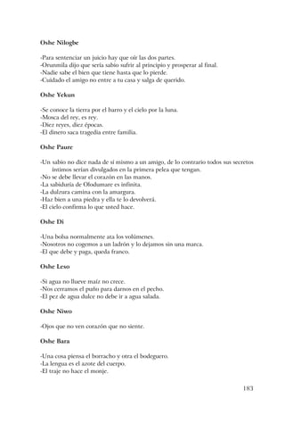 183
Oshe Nilogbe
-Para sentenciar un juicio hay que oír las dos partes.
-Orunmila dijo que sería sabio sufrir al principio y prosperar al final.
-Nadie sabe el bien que tiene hasta que lo pierde.
-Cuidado el amigo no entre a tu casa y salga de querido.
Oshe Yekun
-Se conoce la tierra por el barro y el cielo por la luna.
-Mosca del rey, es rey.
-Diez reyes, diez épocas.
-El dinero saca tragedia entre familia.
Oshe Paure
-Un sabio no dice nada de sí mismo a un amigo, de lo contrario todos sus secretos
íntimos serían divulgados en la primera pelea que tengan.
-No se debe llevar el corazón en las manos.
-La sabiduría de Olodumare es infinita.
-La dulzura camina con la amargura.
-Haz bien a una piedra y ella te lo devolverá.
-El cielo confirma lo que usted hace.
Oshe Di
-Una bolsa normalmente ata los volúmenes.
-Nosotros no cogemos a un ladrón y lo dejamos sin una marca.
-El que debe y paga, queda franco.
Oshe Leso
-Si agua no llueve maíz no crece.
-Nos cerramos el puño para darnos en el pecho.
-El pez de agua dulce no debe ir a agua salada.
Oshe Niwo
-Ojos que no ven corazón que no siente.
Oshe Bara
-Una cosa piensa el borracho y otra el bodeguero.
-La lengua es el azote del cuerpo.
-El traje no hace el monje.
 