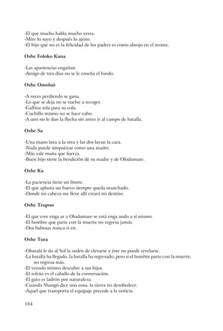 184
-El que mucho habla mucho yerra.
-Mire lo suyo y después lo ajeno.
-El hijo que no es la felicidad de los padres es como abrojo en el monte.
Oshe Foloko Kana
-Las apariencias engañan.
-Amigo de tres días no se le enseña el fondo.
Oshe Omoluó
-A veces perdiendo se gana.
-Lo que se deja no se vuelve a recoger.
-Gallina sola para su cola.
-Cuchillo mismo no se hace cabo.
-A uno no le dan la flecha sin antes ir al campo de batalla.
Oshe Sa
-Una mano lava a la otra y las dos lavan la cara.
-Nada puede simpatizar como una madre.
-Más vale maña que fuerza.
-Buen hijo tiene la bendición de su madre y de Olodumare.
Oshe Ka
-La paciencia tiene un límite.
-El que aplasta un huevo siempre queda manchado.
-Donde mi cabeza me lleve allí estará mi destino.
Oshe Trupon
-El que cree enga ar a Olodumare se está enga ando a sí mismo.
-El hombre que parte con la muerte no regresa jamás.
-Dos babosas nunca ri en.
Oshe Tura
-Obatalá le da al Sol la orden de elevarse y éste no puede revelarse.
-La batalla ha llegado, la batalla ha regresado, pero si el hombre parte con la muerte,
no regresa más.
-El venado mismo descubre a sus hijos.
-El refrán es el caballo de la conversación.
-El gato es ladrón por naturaleza.
-Cuando Shangó dice una cosa, la tierra no desobedece.
-Aquel que transporta el equipaje precede a la noticia.
 
