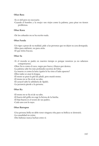 187
Ofun Bara
-Se es útil pero no necesario.
-Cuando el hombre y la mujer son viejos como la paloma, para pisar no tienen
problemas.
Ofun Kana
-De los cobardes no se ha escrito nada.
Ofun Funda
-Un tigre a pesar de su maldad, pide a las personas que no dejen su cara destapada.
-Mira para adelante; no para atrás.
-El que imita fracasa.
Ofun Sa
-Si el mundo se pudre en nuestro tiempo es porque nosotros ya no sabemos
comportarnos.
-Ofun Sa es como el coco, negro por fuera y blanco por dentro.
-La paloma sabe los más profundos secretos de Eshu.
-La muerte es como la luna ¿quién le ha visto el lado opuesto?
-Ellos todos se atan la lengua.
-El mono se puso la piel de jabalí, pero murió mono.
-El mono no se fía ni de su rabo.
-El caracol sabe la sabiduría de Apakó.
-La jactancia pierde a la persona.
Ofun Ka
-El mono no se fía ni de su rabo.
-El huevo del grillo no coge la brizna de la hierba.
-El hijo bueno es el tesoro de sus padres.
-Cada uno con lo suyo.
Ofun Batrupon
-Una persona bella no debe tener ninguna riña pues su belleza se destruirá.
-La casualidad no existe.
-Dos babosas nunca luchan entre sí.
 
