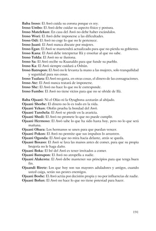 191
Baba Iroso: El Awó cuida su corona porque es rey.
Iroso Umbo: El Awó debe cuidar su aspecto físico y postura.
Iroso Matelekun: En casa del Awó no debe haber escándalos.
Iroso Wori: El Awó debe imponerse a las dificultades.
Iroso Odi: El Awó no coge lo que no le pertenece.
Iroso Juani: El Awó nunca discute por mujeres.
Iroso Egan: El Awó se mantendrá actualizado para que no pierda su gobierno.
Iroso Kana: El Awó debe interpretar Ifá y enseñar al que no sabe.
Iroso Tolda: El Awó no se ilusiona.
Iroso Sa: El Awó recibe su Kuanaldo para que funde su pueblo.
Iroso Ka: El Awó siempre cuidará a Oshún.
Iroso Batrupon: El Awó no le levanta la mano a las mujeres, solo tranquilidad
y seguridad para sus cosas.
Iroso Tualara: El Awó no gasta, en otras cosas, el dinero de las consagraciones.
Iroso Ate: El Awó nunca tratará de imponerse.
Iroso She: El Awó no hace lo que no le corresponde.
Iroso Fumbo: El Awó no tiene vicios para que no se olvide de Ifá.
Baba Ojuani: Ni el Olúo ni la Oyugbona azotarán al ahijado.
Ojuani Shorbe: El dinero no lo es todo en la vida.
Ojuani Yekun: Olofin prueba la bondad del Awó.
Ojuani Tanshela: El Awó se pierde en la avaricia.
Ojuani Shedi: El Awó no promete lo que no puede cumplir.
Ojuani Hermoso: El Awó sabe lo que ha sido hasta hoy, pero no lo que será
mañana.
Ojuani Obara: Los hermanos se unen para que puedan vencer.
Ojuani Pokon: El Awó no permite que sus impulsos lo arrastren.
Ojuani Ogunda: El Awó que no mira hacia delante, atrás se queda.
Ojuani Bosaso: El Awó se lava las manos antes de comer, para que su propia
brujería no le haga daño.
Ojuani Boka: El Iré del Awó es tener invitados a comer.
Ojuani Batrupon: El Awó no atropella a nadie.
Ojuani Alakentu: El Awó debe mantener sus principios para que tenga buen
fin.
Ojuandi Birete: Los que hoy son sus mayores aduladores y amigos, cuando
usted caiga, serán sus peores enemigos.
Ojuani Boshe: El Awó actúa por decisión propia y no por influencias de nadie.
Ojuani Bofun: El Awó no hace lo que no tiene potestad para hacer.
 