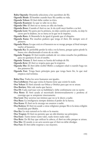 193
Baba Ogunda: Orunmila selecciona a los sacerdotes de Ifá.
Ogunda Biode: El hombre cuando hace Ifá cambia su vida.
Ogunda Yekun: El Awó debe cuidar su ética.
Ogunda Kuaneye: Lo que se sabe no se dice.
Ogunda Dio: El Awó no se sienta en silla sin fondo.
Ogunda Roso: Cuando el Awó se cae, le da eyelé meyi funfún a su lerí.
Ogunda Leni: No parta por la primera, no deje camino por vereda, no deje lo
cierto por lo dudoso, no se meta en lo que no le importa.
Ogunda Bara: A Orunmila le da igual el grande que el chiquito.
Ogunda Kana: Por muchos poderes que tenga el Awó, Ifá siempre será el
primero.
Ogunda Masa: Lo que está en el basurero no se recoge porque al final siempre
vuelve al basurero.
Ogunda Ka: Es preferible perder la vida y no la honra, porque quien pierde la
honra vive abochornado el resto de su vida.
Ogunda Trupon: El Awó tendrá cuidado de ver cómo resuelve los problemas
para no quedarse él con el osorbo.
Ogunda Tetura: E Awó nunca se hastía del trabajo de Ifá.
Ogunda Kete: El Awó se respeta para que lo respeten.
Ogunda She: El Awó debe recibir Olofin a cualquier edad o cuando haga sus
dos primeros Ifá.
Ogunda Fun: Tenga buen principio para que tenga buen fin, lo que mal
empieza mal termina.
Baba Osa: Todos los seres humanos son iguales.
Osa Lofobeyo: Para que exista lo bueno tiene que existir lo malo.
Osa Yekun: El Awó atiende sus Oshas y Orishas para que no se atrase.
Osa Boriwo: Más vale maña que fuerza.
Osa Di: Cada cual nace con su habilidad y debe conformarse con su suerte.
Osa Roso: El Awó ayuda al necesitado desinteresadamente y perdona al
enemigo que se arrepiente sinceramente.
Osa Lení: Hay secretos tan íntimos que no se le dicen a nadie.
Osa Bara: La inteligencia siempre domina el poder de la fuerza.
Osa Kana: El Awó no le encarga sus asuntos a nadie.
Osa Kuleya: El Awó no acude a otras religiones porque Ifá es la única religión
bendecida por Olofin.
Osa Ka: Lo más natural en la vida es la muerte.
Osa Trupon: El Awó no permite que un obó domine sus principios.
Osa Eure: Tanto tienes tanto vales, nada tienes nada vales.
Osa Rete: En Ifá hay que utilizar la cabeza, el Awó no roba porque se atrasa.
Osa She: El osorde es un acto secreto que el Awó no debe divulgar.
Osa Fun: El Awó debe respetar a sus mayores.
 