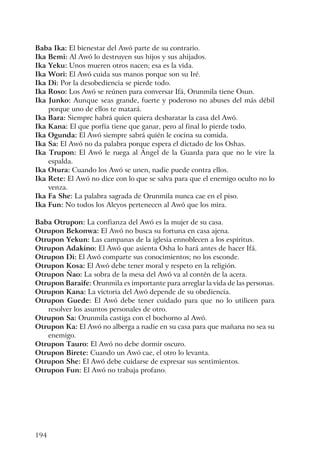 194
Baba Ika: El bienestar del Awó parte de su contrario.
Ika Bemi: Al Awó lo destruyen sus hijos y sus ahijados.
Ika Yeku: Unos mueren otros nacen; esa es la vida.
Ika Wori: El Awó cuida sus manos porque son su Iré.
Ika Di: Por la desobediencia se pierde todo.
Ika Roso: Los Awó se reúnen para conversar Ifá, Orunmila tiene Osun.
Ika Junko: Aunque seas grande, fuerte y poderoso no abuses del más débil
porque uno de ellos te matará.
Ika Bara: Siempre habrá quien quiera desbaratar la casa del Awó.
Ika Kana: El que porfía tiene que ganar, pero al final lo pierde todo.
Ika Ogunda: El Awó siempre sabrá quién le cocina su comida.
Ika Sa: El Awó no da palabra porque espera el dictado de los Oshas.
Ika Trupon: El Awó le ruega al Ángel de la Guarda para que no le vire la
espalda.
Ika Otura: Cuando los Awó se unen, nadie puede contra ellos.
Ika Rete: El Awó no dice con lo que se salva para que el enemigo oculto no lo
venza.
Ika Fa She: La palabra sagrada de Orunmila nunca cae en el piso.
Ika Fun: No todos los Aleyos pertenecen al Awó que los mira.
Baba Otrupon: La confianza del Awó es la mujer de su casa.
Otrupon Bekonwa: El Awó no busca su fortuna en casa ajena.
Otrupon Yekun: Las campanas de la iglesia ennoblecen a los espíritus.
Otrupon Adakino: El Awó que asienta Osha lo hará antes de hacer Ifá.
Otrupon Di: El Awó comparte sus conocimientos; no los esconde.
Otrupon Kosa: El Awó debe tener moral y respeto en la religión.
Otrupon Ñao: La sobra de la mesa del Awó va al contén de la acera.
Otrupon Baraife: Orunmila es importante para arreglar la vida de las personas.
Otrupon Kana: La victoria del Awó depende de su obediencia.
Otrupon Guede: El Awó debe tener cuidado para que no lo utilicen para
resolver los asuntos personales de otro.
Otrupon Sa: Orunmila castiga con el bochorno al Awó.
Otrupon Ka: El Awó no alberga a nadie en su casa para que mañana no sea su
enemigo.
Otrupon Tauro: El Awó no debe dormir oscuro.
Otrupon Birete: Cuando un Awó cae, el otro lo levanta.
Otrupon She: El Awó debe cuidarse de expresar sus sentimientos.
Otrupon Fun: El Awó no trabaja profano.
 