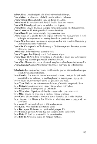 195
Baba Otura: Con el respeto y la mente se vence el enemigo.
Otura Niko: La sabiduría es la belleza más refinada del Awó.
Otura Yekun: Hasta el diablo tiene un Egun protector.
Otura Iwori: La testarudez del Awó al final lo lleva a su muerte.
Otura Di: Ifá no liga ni con la suciedad ni con la peste.
Otura Roso: El Awó trabajará siempre para que no caiga en estancamiento.
Otura Lakentu: El Awó aprende al lado de los viejos.
Otura Bara: El que busca apurado coge cualquier cosa.
Otura Tiku: En la puerta del Awó se para lo bueno y lo malo, por eso el Awó
se limpia para que entre lo bueno y lo malo se quede afuera.
Otura Aira: Los seres humanos se agrupan en buenos y malos, Orunmila y
Olofin son los que determinan.
Otura Sa: Corresponde a Olordumare y a Olofin compensar los actos buenos
y los actos malos.
Otura Ka: La desobediencia cuesta la vida.
Otura Trupon: Los hijos ajenos al final son enemigos.
Otura Tiyu: El Awó debe preguntarle a Orunmila el poder que debe recibir
porque hay poderes que pueden enfermar al Awó.
Otura She: El Awó evita las cuestiones de vergüenza y las aberraciones sexuales.
Otura Adakoy: Cuando Olordumare lo decide, Ikú viene de todas formas.
Baba Irete: Las mujeres hacen más por Orunmila que los mismos hombres; por
eso el Awó no las maltratará.
Irete Untelu: Por muy encumbrado que esté el Awó, siempre deberá rendir
moforibale a su padrino y a sus Oyugbona y a sus mayores en general.
Irete Yekun: El Awó siempre anota las gestiones que hace.
Irete Yero: Todo lo que entra en casa del Awó, Orunmila es quien lo lleva.
Irete Untedi: Los Awó se unen para evitar pérdidas entre ellos.
Irete Lazo: Osun es el vigilante de Orunmila.
Irete Wan Wan: El perfume de las flores tiene ashé como asistencia.
Irete Oba: El Awó no trata mal a su obiní porque se atrasa.
Irete Kana: El Awó viene al mundo a expiar sus faltas de la vida anterior.
Irete Kutan: Los Oshas y los Orishas se alimentan con la sangre de los
sacrificios.
Irete Ansa: El exceso de alegría o felicidad enferma.
Irete Ka: El Awó necesita meditar sus cosas.
Irete Batrupon: El Awó es un espíritu dirigido por Ifá.
Irete Suka: A quien el Awó le diga sus secretos, ése lo traicionará.
Irete Unfa: El Awó no se descuida de sus dolencias.
Irete File: El Awó no se sienta en parques públicos.
 