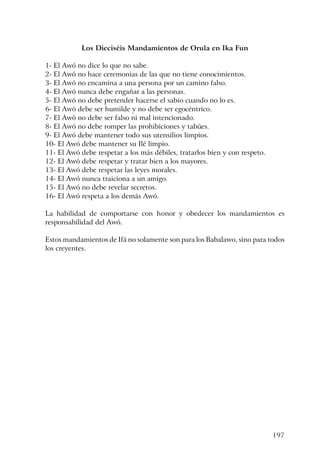 197
Los Dieciséis Mandamientos de Orula en Ika Fun
1- El Awó no dice lo que no sabe.
2- El Awó no hace ceremonias de las que no tiene conocimientos.
3- El Awó no encamina a una persona por un camino falso.
4- El Awó nunca debe engañar a las personas.
5- El Awó no debe pretender hacerse el sabio cuando no lo es.
6- El Awó debe ser humilde y no debe ser egocéntrico.
7- El Awó no debe ser falso ni mal intencionado.
8- El Awó no debe romper las prohibiciones y tabúes.
9- El Awó debe mantener todo sus utensilios limpios.
10- El Awó debe mantener su Ilé limpio.
11- El Awó debe respetar a los más débiles, tratarlos bien y con respeto.
12- El Awó debe respetar y tratar bien a los mayores.
13- El Awó debe respetar las leyes morales.
14- El Awó nunca traiciona a un amigo.
15- El Awó no debe revelar secretos.
16- El Awó respeta a los demás Awó.
La habilidad de comportarse con honor y obedecer los mandamientos es
responsabilidad del Awó.
Estos mandamientos de Ifá no solamente son para los Babalawo, sino para todos
los creyentes.
 