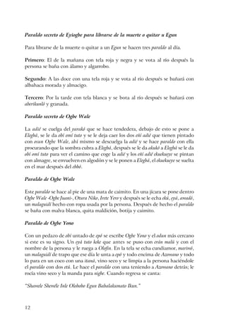12
Paraldo secreto de Eyiogbe para librarse de la muerte o quitar u Egun
Para librarse de la muerte o quitar a un Egun se hacen tres paraldo al día.
Primero: El de la mañana con tela roja y negra y se vota al río después la
persona se baña con álamo y algarrobo.
Segundo: A las doce con una tela roja y se vota al río después se bañará con
albahaca morada y almacigo.
Tercero: Por la tarde con tela blanca y se bota al río después se bañará con
aberikunló y granada.
Paraldo secreto de Ogbe Wale
La adié se cuelga del yarakó que se hace tendedera, debajo de esto se pone a
Elegbá, se le da obí omí tuto y se le deja caer los dos eñí adié que tienen pintado
con osun Ogbe Wale, ahí mismo se descuelga la adié y se hace paraldo con ella
procurando que la sombra cubra a Elegbá, después se le da akukó a Elegbá se le da
obí omí tuto para ver el camino que coge la adié y los eñí adié ekuekueye se pintan
con almagre, se envuelven en algodón y se le ponen a Elegbá, el ekuekueye se suelta
en el mar después del ebbó.
Paraldo de Ogbe Wale
Este paraldo se hace al pie de una mata de caimito. En una jícara se pone dentro
Ogbe Wale -Ogbe Juani-, Otura Niko, Irete Yero y después se le echa ekú, eyá, awadó,
un malaguidí hecho con ropa usada por la persona. Después de hecho el paraldo
se baña con malva blanca, quita maldición, botija y caimito.
Paraldo de Ogbe Yono
Con un pedazo de obí untado de epó se escribe Ogbe Yono y el odun más cercano
si este es su signo. Un eyá tuto keke que antes se puso con erán malú y con el
nombre de la persona y le ruega a Olofin. En la tela se echa cundiamor, mariwó,
un malaguidí de trapo que ese día le unta a epó y todo encima de Azowano y todo
lo para en un coco con una itaná, vino seco y se limpia a la persona haciéndole
el paraldo con dos etú. Le hace el paraldo con una teniendo a Azowano detrás; le
rocía vino seco y la manda para nigbe. Cuando regresa se canta:
“Shawele Shewéle Inle Olobobo Egun Babalakumato Ikun.”
 