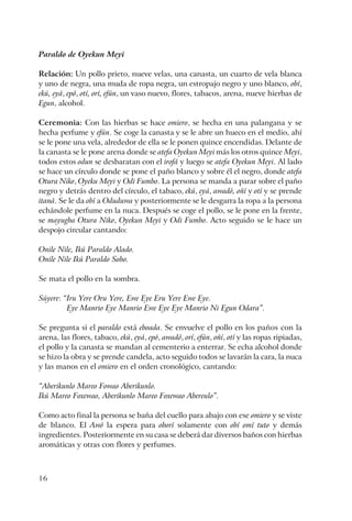 16
Paraldo de Oyekun Meyi
Relación: Un pollo prieto, nueve velas, una canasta, un cuarto de vela blanca
y uno de negra, una muda de ropa negra, un estropajo negro y uno blanco, obí,
ekú, eyá, epó, otí, orí, efún, un vaso nuevo, flores, tabacos, arena, nueve hierbas de
Egun, alcohol.
Ceremonia: Con las hierbas se hace omiero, se hecha en una palangana y se
hecha perfume y efún. Se coge la canasta y se le abre un hueco en el medio, ahí
se le pone una vela, alrededor de ella se le ponen quince encendidas. Delante de
la canasta se le pone arena donde se atefa Oyekun Meyi más los otros quince Meyi,
todos estos odun se desbaratan con el irofá y luego se atefa Oyekun Meyi. Al lado
se hace un círculo donde se pone el paño blanco y sobre él el negro, donde atefa
Otura Niko, Oyeku Meyi y Odi Fumbo. La persona se manda a parar sobre el paño
negro y detrás dentro del círculo, el tabaco, ekú, eyá, awadó, oñí y otí y se prende
itaná. Se le da obí a Oduduwa y posteriormente se le desgarra la ropa a la persona
echándole perfume en la nuca. Después se coge el pollo, se le pone en la frente,
se mayugba Otura Niko, Oyekun Meyi y Odi Fumbo. Acto seguido se le hace un
despojo circular cantando:
Onile Nile, Ikú Paraldo Alado.
Onile Nile Ikú Paraldo Sobo.
Se mata el pollo en la sombra.
Súyere: “Iru Yere Oru Yere, Ewe Eye Eru Yere Ewe Eye.
Eye Manrio Eye Manrio Ewe Eye Eye Manrio Ni Egun Odara”.
Se pregunta si el paraldo está eboada. Se envuelve el pollo en los paños con la
arena, las flores, tabaco, ekú, eyá, epó, awadó, orí, efún, oñí, otí y las ropas ripiadas,
el pollo y la canasta se mandan al cementerio a enterrar. Se echa alcohol donde
se hizo la obra y se prende candela, acto seguido todos se lavarán la cara, la nuca
y las manos en el omiero en el orden cronológico, cantando:
“Aberikunlo Mareo Fowao Aberikunlo.
Ikú Mareo Foxewao, Aberikunlo Mareo Foxewao Abereulo”.
Como acto final la persona se baña del cuello para abajo con ese omiero y se viste
de blanco. El Awó la espera para oborí solamente con obí omí tuto y demás
ingredientes. Posteriormente en su casa se deberá dar diversos baños con hierbas
aromáticas y otras con flores y perfumes.
 