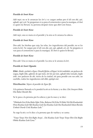 19
Paraldo de Iwori Koso
Adié meyi; no se le arrancan las lerí y se cargan ambas por el idí con ekú, eyá,
agbadó, epó y otí. Se preguntan si va para el cementerio o para la manigua, el Awó
es quien las llevará. La persona después tiene que oborí con frutas.
Paraldo de Iwori Koso
Adié meyi, una se mata en el paraldo y la otra se le arranca la cabeza.
Paraldo de Iwori Koso
Dos adié, las hierbas que coja, las telas, los ingredientes del paraldo, no se les
corta la lerí. Se cargan por el idí con ekú, eyá, epó, agbadó, orí, otí. Se pregunta si
van para el cementerio o para la manigua. El Awó es quien lo llevará.
Paraldo de Iwori Koso
Dos adié. Una se mata en el paraldo. La otra se le arranca la lerí.
Paraldo de Iwori Ogunda
Ebbó: Akukó, eyerbale a Egun. Osiadié fifeshu a Eleguá, la lerí umbebolo, un pedazo de
yagua, bogbo ileke, agborán de iguí meta, lerí de eyá tuto, agbadó ñiña tostado, bogbo
ashó, tres pedazos de ekó, tierra de la ciudad, etú para paraldo con sus ashó, un
cuchillo, todos los ingredientes del ebbó, opolopó owó.
Distribución: Súyere al paraldo de Egun Ifá.
A la primera llamada se le pondrá la etú en la frente y se dice: Etú Awayore Baba
Oni Baba Otorabi Ikú.
Se le pasa a la persona por la cabeza y por la nuca y se dice:
“Obabada Gori Eshu Baku Ogba Yeku, Babawa Orí Eshu Ni Bako Yele Ikú Kuakualode
Orun Kuakua Lode Ofo Kuakua Lode Eyo Kuakua Lode Iña Kuakualode Inkan Buruku
Umbati Osorde Unlo Kuakua Lode.”
Se coge la etú y se le dice a la persona que de vueltas y se canta:
“Yenye Yenye Nire Etú Bigbo Arayé... Etú Kuakua Lode Yenye Yenye Hire Etú Bogbo
Oboku Kuakua Lode Lona.”
 