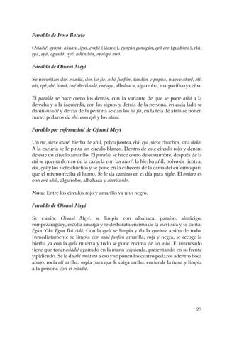 23
Paraldo de Iroso Batuto
Osiadié, ayapa, akuaro, iguí, ewefá (álamo), gungún gunugún, eyá oro (guabina), ekú,
eyá, epó, aguadó, ayé, oshinshín, opolopó owó.
Paraldo de Ojuani Meyi
Se necesitan dos osiadié, dos jio jio, ashó funfún, dundún y pupua, nueve ataré, otí,
oñí, epó, obí, itaná, ewé aberikunló, ewé ayo, albahaca, algarrobo, marpacífico y ceiba.
El paraldo se hace como los demás, con la variante de que se pone ashó a la
derecha y a la izquierda, con los signos y detrás de la persona, en cada lado se
da un osiadié y detrás de la persona se dan los jio jio, en la tela de atrás se ponen
nueve pedazos de obí, con epó y los ataré.
Paraldo por enfermedad de Ojuani Meyi
Un etú, siete ataré, hierba de añil, polvo jicotea, ekú, eyá, siete chuchos, una ikoko.
A la cazuela se le pinta un círculo blanco. Dentro de este círculo rojo y dentro
de éste un círculo amarillo. El paraldo se hace como de costumbre, después de la
etú se quema dentro de la cazuela con las ataré, la hierba añil, polvo de jicotea,
ekú, eyá y los siete chuchos y se pone en la cabecera de la cama del enfermo para
que el mismo reciba el humo. Se le da camino en el día para nigbe. El omiero es
con ewé añil, algarrobo, albahaca y aberikunlo.
Nota: Entre los círculos rojo y amarillo va uno negro.
Paraldo de Ojuani Meyi
Se escribe Ojuani Meyi, se limpia con albahaca, paraíso, almácigo,
rompezaragüey, escoba amarga y se desbarata encima de la escritura y se canta:
Egun Yiku Egun Ikú Adó. Con la eyelé se limpia y da la eyerbale arriba de todo.
Inmediatamente se limpia con ashó funfún amarilla, roja y negra, se recoge la
hierba ya con la eyelé muerta y todo se pone encima de las ashó. El interesado
tiene que tener osiadié agarrado en la mano izquierda, presentando en su frente
y pidiendo. Se le da obí omí tuto a eso y se ponen los cuatro pedazos adentro boca
abajo, rocía otí arriba, sopla para que le caiga arriba, enciende la itaná y limpia
a la persona con el osiadié.
 