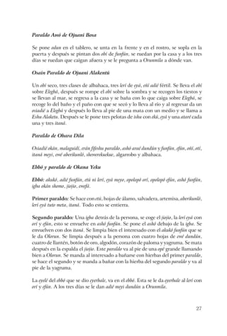 27
Paraldo Awó de Ojuani Bosa
Se pone odun en el tablero, se unta en la frente y en el rostro, se sopla en la
puerta y después se pintan dos obí de funfún, se ruedan por la casa y a los tres
días se ruedan que caigan afuera y se le pregunta a Orunmila a dónde van.
Osain Paraldo de Ojuani Alakentú
Un obí seco, tres clases de albahaca, tres lerí de eyá, eñí adié fértil. Se lleva el obí
sobre Elegbá, después se rompe el obí sobre la sombra y se recogen los tiestos y
se llevan al mar, se regresa a la casa y se baña con lo que caiga sobre Elegbá, se
recoge lo del baño y el paño con que se secó y lo lleva al río y al regresar da un
osiadié a Elegbá y después lo lleva al pie de una mata con un medio y se llama a
Eshu Alaketu. Después se le pone tres pelotas de ishu con ekú, eyá y una ataré cada
una y tres itaná.
Paraldo de Obara Dila
Osiadié okán, malaguidí, erán fifeshu paraldo, ashó araé dundún y funfún, efún, oñí, otí,
itaná meyi, ewé aberikunló, shewerekuekue, algarrobo y albahaca.
Ebbó y paraldo de Okana Yeku
Ebbó: akukó, adié funfún, etú ni lerí, eyá meyo, opolopó orí, opolopó efún, ashó funfún,
igba okán shomo, jiojio, ewefá.
Primer paraldo: Se hace con etú, hojas de álamo, salvadera, artemisa, aberikunló,
lerí eyá tuto meta, itaná. Todo esto se entierra.
Segundo paraldo: Una igba detrás de la persona, se coge el jiojio, la lerí eyá con
orí y efún, esto se envuelve en ashó funfún. Se pone el ashó debajo de la igba. Se
envuelven con dos itaná. Se limpia bien el interesado con el akukó funfún que se
le da Olorun. Se limpia después a la persona con cuatro hojas de ewé dundún,
cuatro de llantén, botón de oro, algodón, corazón de paloma y yagruma. Se mata
después en la espalda el jiojio. Este paraldo va al pie de una opé grande llamando
bien a Olorun. Se manda al interesado a bañarse con hierbas del primer paraldo,
se hace el segundo y se manda a bañar con la hierba del segundo paraldo y va al
pie de la yagruma.
La eyelé del ebbó que se dio eyerbale, va en el ebbó. Esta se le da eyerbale al lerí con
orí y efún. A los tres días se le dan adié meyi dundún a Orunmila.
 