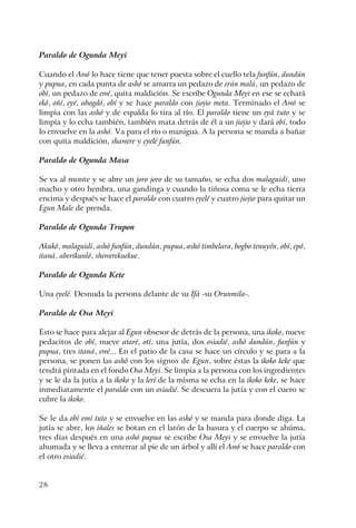 28
Paraldo de Ogunda Meyi
Cuando el Awó lo hace tiene que tener puesta sobre el cuello tela funfún, dundún
y pupua, en cada punta de ashó se amarra un pedazo de erán malú, un pedazo de
obí, un pedazo de ewé, quita maldición. Se escribe Ogunda Meyi en ese se echará
ekó, oñí, eyé, abagdó, obí y se hace paraldo con jiojio meta. Terminado el Awó se
limpia con las ashó y de espalda lo tira al río. El paraldo tiene un eyá tuto y se
limpia y lo echa también, también mata detrás de él a un jiojio y dará obí, todo
lo envuelve en la ashó. Va para el río o manigua. A la persona se manda a bañar
con quita maldición, shawere y eyelé funfún.
Paraldo de Ogunda Masa
Se va al monte y se abre un joro joro de su tamaño, se echa dos malaguidí, uno
macho y otro hembra, una gandinga y cuando la tiñosa coma se le echa tierra
encima y después se hace el paraldo con cuatro eyelé y cuatro jiojio para quitar un
Egun Male de prenda.
Paraldo de Ogunda Trupon
Akukó, malaguidí, ashó funfún, dundún, pupua, ashó timbelara, bogbo tenuyén, obí, epó,
itaná, aberikunló, shewerekuekue.
Paraldo de Ogunda Kete
Una eyelé. Desnuda la persona delante de su Ifá -su Orunmila-.
Paraldo de Osa Meyi
Esto se hace para alejar al Egun obsesor de detrás de la persona, una ikoko, nueve
pedacitos de obí, nueve ataré, otí, una jutía, dos osiadié, ashó dundún, funfún y
pupua, tres itaná, ewé... En el patio de la casa se hace un círculo y se para a la
persona, se ponen las ashó con los signos de Egun, sobre éstas la ikoko keke que
tendrá pintada en el fondo Osa Meyi. Se limpia a la persona con los ingredientes
y se le da la jutía a la ikoko y la lerí de la misma se echa en la ikoko keke, se hace
inmediatamente el paraldo con un osiadié. Se descuera la jutía y con el cuero se
cubre la ikoko.
Se le da obí omí tuto y se envuelve en las ashó y se manda para donde diga. La
jutía se abre, los iñales se botan en el latón de la basura y el cuerpo se ahúma,
tres días después en una ashó pupua se escribe Osa Meyi y se envuelve la jutía
ahumada y se lleva a enterrar al pie de un árbol y allí el Awó se hace paraldo con
el otro osiadié.
 