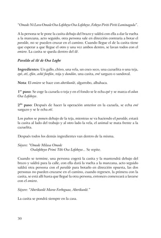 30
“Omode Ni Lara Omode Osa Lofobeyo Osa Lofobeyo, Fobeyo Piriti Piriti Laminagada”.
A la persona se le pone la casita debajo del brazo y saldrá con ella a dar la vuelta
a la manzana, acto seguido, otra persona sale en dirección contraria a botar el
paraldo, no se pueden cruzar en el camino. Cuando llegue el de la casita tiene
que esperar a que llegue el otro y una vez ambos dentro, se lavan todos con el
omiero. La casita se queda dentro del ilé.
Paraldo al ilé de Osa Logbe
Ingredientes: Un gallo, chivo, una vela, un coco seco, una cazuelita o una teja,
epó, otí, efún, ashó funfún, roja y dundún, una casita, ewé sargazo o sandoval.
Nota: El omiero se hace con aberikunló, algarrobo, albahaca.
1er
paso: Se coge la cazuela o teja y en el fondo se le echa epó y se marca el odun
Osa Lofobeyo.
2do
paso: Después de hacer la operación anterior en la cazuela, se echa ewé
sargazo y se le echa otí.
Los paños se ponen debajo de la teja, mientras se va haciendo el paraldo, estará
la casita al lado del trabajo y al otro lado la vela, el animal se mata frente a la
cazuelita.
Después todos los demás ingredientes van dentro de la misma.
Súyere: “Omode Milasa Omode
Osalofobeyo Primi Tibi Osa Lofobeyo... Se repite.
Cuando se termine, una persona cogerá la casita y la mantendrá debajo del
brazo y saldrá para la calle, con ella dará la vuelta a la manzana, acto seguido
saldrá otra persona con el paraldo para botarlo en dirección opuesta, las dos
personas no pueden cruzarse en el camino, cuando regresen, la primera con la
casita, se está allí hasta que llegué la otra persona, entonces comenzará a lavarse
con el omiero.
Súyere: “Aberikunló Mareo Forbeguao, Aberikunló.”
La casita se pondrá siempre en la casa.
 