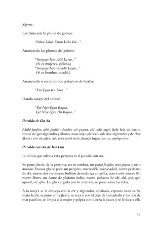 33
Súyeres:
Escritura con la pluma de guineo:
“Odun Laleo, Odun Laleo Ikú...”.
Arrancando las plumas del guineo:
“Sarayeye Juju Adié Layeo...”
(Si es mujeres, gallina,)
“Sarayeye Juju Osiadié Layeo...”
(Si es hombre, osiadié,)
Arrancando o cortando los pedacitos de hierba:
“Ewé Egun Ikú Lona...”
Dando sangre del animal:
“Eyé Niye Egun Bagua,
Eyé Niye Egun Ikú Bagua...”
Paraldo de Ika Sa
Akukó funfún, ashó funfún, dundún ati pupua, eñí, adié meyi, ikoko keke de barro,
resina de iguí algarrobo y álamo, itaná meyi, obí seco, inle elese algarrobo y de elese
álamo, ewé rituales, epó, erán malú meta, demás ingredientes, opolopo owó.
Paraldo con etú de Ika Fun
Lo único que salva a esta persona es el paraldo con etú.
Se pone detrás de la persona, en su sombra, un paño funfún, uno pupua y otro
dundún. En una igba se pone un parguito, nueve olelé, nueve adalú, nueve pedazos
de ekú, nueve ekrú aro, nueve bollitos de malanga amarilla, nueve ashá, nueve ilá,
nueve flores, un ñame de plátano indio, nueve pedazos de obí, ekú, eyá, epó,
agbadó, orí, efún. La igba cargada con lo anterior, se pone sobre las telas.
A la mujer se le despoja con la etú y algarrobo, albahaca, espanta muerto. Se
mata la etú, se pone en la jícara, se reza y con el cuje de tamarindo y los dos de
mar pacífico, se limpia a la mujer y golpea con fuerza la jícara y se le dice a ella
 
