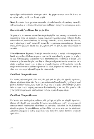 34
que salga caminando sin mirar par atrás. Se golpea nueve veces la jícara, se
envuelve todo y se lleva a donde cogió.
Nota: La mujer tiene que estar desnuda, pisando las telas, dejando su ropa allí,
sale desnuda y se viste con otra ropa lejos del lugar, siempre sin mirar para atrás.
Operación del Paraldo con Etú de Ika Fun
Se pone a la persona en su sombra un paño funfún, uno pupua y otro dundún, en
una igba se pone un parguito, nueve olelé, nueve adalú, nueve pedazos de ekú,
nueve ekrú aro, nueve bollitos de malanga amarilla, nueve pelotas de cenizas,
nueve ataré, nueve ashé, nueve ilá, nueve flores, un ñame, un racimo de plátano
indio, nueve pedazos de obí, ekú, eyá, agbadó, epó, otí, efún. La igba calzada con lo
anterior.
Procedimiento: Se pone a la mujer sobre las telas; a la mujer se le despoja con
la etú, algarrobo, albahaca, espanta muerto. Se mata la etú y se pone en la igba y
se reza con un cuje de tamarindo y dos de marpacifico, se limpia a la mujer. Con
fuerza se golpea en la igba y se dice a ella que salga caminando sin mirar para
atrás; se golpea nueve veces la igba; se envuelve todo y se lleva donde cogió la
mujer tiene que estar desnuda pisando las telas, dejando su ropa ahí sale y se
viste con otra ropa lejos del lugar sin mirar atrás.
Paraldo de Otrupon Bekonwa
Un huevo, tres malaguidí, ashó araé, ekú, eyá, epó, otí, efún, orí, agbadó, algarrobo,
álamo, aberikunló, ikoko keke. Se pregunta si es osiadié o abeboadié y eyelé meyi, ashó
funfún, dundún y pupua, itaná meta, un obí, a este se le pone Otrupon Ogbe y Otura
Niko y va en la tela negra y una cruz de aberikunló y a los tres días para la calle
y luego tiene que darse tres baños de ewé sese y uno de agua clara.
Paraldo de Otrupon Bekonwa
Un huevo, tres muñequitos, ashó ará, ekú, eyá, epó, otí, efún, orí, abagdó, algarrobo,
álamo, aberikunló, una cazuelita de barro, un osiadié, dos eyelé y se pregunta si
estos animales son machos o hembras, las tres telas, tres itaná, un obí. En la tela
dundún se pinta Otrupon Bekonwa y Otura Niko y se pone una cruz de aberikunló.
A los tres días para la calle y luego tiene que darse tres baños de flores y uno de
agua clara.
 