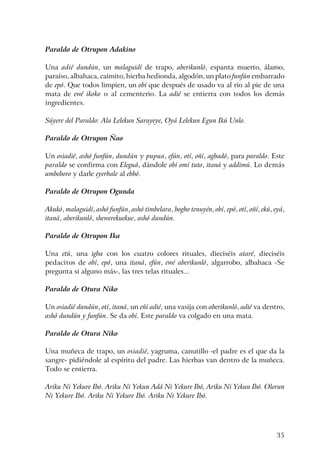 35
Paraldo de Otrupon Adakino
Una adié dundún, un malaguidí de trapo, aberikunló, espanta muerto, álamo,
paraíso, albahaca, caimito, hierba hedionda, algodón, un plato funfún embarrado
de epó. Que todos limpien, un obí que después de usado va al río al pie de una
mata de ewé ikoko o al cementerio. La adié se entierra con todos los demás
ingredientes.
Súyere del Paraldo: Ala Lelekun Sarayeye, Oyá Lelekun Egun Ikú Unlo.
Paraldo de Otrupon Ñao
Un osiadié, ashó funfún, dundún y pupua, efún, otí, oñí, agbadó, para paraldo. Este
paraldo se confirma con Eleguá, dándole obí omí tuto, itaná y addimú. Lo demás
umbeboro y darle eyerbale al ebbó.
Paraldo de Otrupon Ogunda
Akukó, malaguidí, ashó funfún, ashó timbelara, bogbo tenuyén, obí, epó, otí, oñí, ekú, eyá,
itaná, aberikunló, shewerekuekue, ashó dundún.
Paraldo de Otrupon Ika
Una etú, una igba con los cuatro colores rituales, dieciséis ataré, dieciséis
pedacitos de obí, epó, una itaná, efún, ewé aberikunló, algarrobo, albahaca -Se
pregunta si alguno más-, las tres telas rituales...
Paraldo de Otura Niko
Un osiadié dundún, otí, itaná, un eñí adié, una vasija con aberikunló, adié va dentro,
ashó dundún y funfún. Se da obí. Este paraldo va colgado en una mata.
Paraldo de Otura Niko
Una muñeca de trapo, un osiadié, yagruma, canutillo -el padre es el que da la
sangre- pidiéndole al espíritu del padre. Las hierbas van dentro de la muñeca.
Todo se entierra.
Ariku Ni Yekure Ibó. Ariku Ni Yekun Adá Ni Yekure Ibó, Ariku Ni Yekun Ibó. Olorun
Ni Yekure Ibó. Ariku Ni Yekure Ibó. Ariku Ni Yekure Ibó.
 