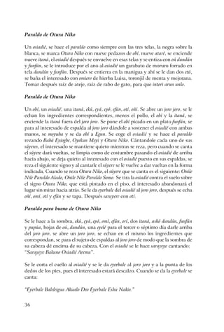 36
Paraldo de Otura Niko
Un osiadié, se hace el paraldo como siempre con las tres telas, la negra sobre la
blanca, se marca Otura Niko con nueve pedazos de obí, nueve ataré, se enciende
nueve itaná, el osiadié después se envuelve en esas telas y se entiza con oú dundún
y funfún, se le introduce por el ano al osiadié un garabato de moruro forrado en
tela dundún y funfún. Después se entierra en la manigua y ahí se le dan dos etú,
se baña el interesado con omiero de hierba Luisa, toronjil de menta y mejorana.
Tomar después raíz de ateje, raíz de rabo de gato, para que intori arun unlo.
Paraldo de Otura Niko
Un obí, un osiadié, una itaná, ekú, eyá, epó, efún, otí, oñí. Se abre un joro joro, se le
echan los ingredientes correspondientes, menos el pollo, el obí y la itaná, se
enciende la itaná fuera del joro joro. Se pone el obí picado en un plato funfún, se
para al interesado de espalda al joro joro dándole a sostener el osiadié con ambas
manos, se moyuba y se da obí a Egun. Se coge el osiadié y se hace el paraldo
rezando Babá Eyiogbe, Oyekun Meyi y Otura Niko. Cántandole cada uno de sus
súyeres, el interesado se mantiene quieto mientras se reza, pero cuando se canta
el súyere dará vueltas, se limpia como de costumbre pasando el osiadié de arriba
hacia abajo, se deja quieto al interesado con el osiadié puesto en sus espaldas, se
reza el siguiente signo y al cantarle el súyere se le vuelve a dar vueltas en la forma
indicada. Cuando se reza Otura Niko, el súyere que se canta es el siguiente: Onile
Nile Paraldo Alado, Onile Nile Paraldo Somo. Se tira la osiadié contra el suelo sobre
el signo Otura Niko, que está pintado en el piso, el interesado abandonará el
lugar sin mirar hacia atrás. Se le da eyerbale del osiadié al joro joro, después se echa
oñí, omí, otí y efún y se tapa. Después sarayere con otí.
Paraldo para bueno de Otura Niko
Se le hace a la sombra, ekú, eyá, epó, omí, efún, orí, dos itaná, ashó dundún, funfún
y pupúa, hojas de oú, dundún, una eyelé para el tercer o séptimo día darle arriba
del joro joro, se abre un joro joro, se echan en el mismo los ingredientes que
correspondan, se para el sujeto de espaldas al joro joro de modo que la sombra de
su cabeza dé encima de su cabeza. Con el osiadié se le hace sarayeye cantando:
“Sarayeye Bakuno Osiadié Aremu”.
Se le corta el cuello al osiadié y se le da eyerbale al joro joro y a la punta de los
dedos de los pies, pues el interesado estará descalzo. Cuando se da la eyerbale se
canta:
“Eyerbale Baleleigua Akualo Deo Eyerbale Eshu Nakio.”
 