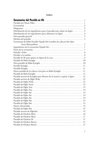1
Indice
Ceremonias del Paraldo en Ifá . . . . . . . . . . . . . . . . . . . . . . . . . . . . . . . . . . 1
Paraldo por Otura Niko . . . . . . . . . . . . . . . . . . . . . . . . . . . . . . . . . . . . . . . . . . . 1
Ceremonial . . . . . . . . . . . . . . . . . . . . . . . . . . . . . . . . . . . . . . . . . . . . . . . . . . . . 2
Diagramas . . . . . . . . . . . . . . . . . . . . . . . . . . . . . . . . . . . . . . . . . . . . . . . . . . . . . 2
Distribución de los ingredientes para el paraldo para alejar un Egun . . . . . . . . . 2
Distribución de los ingredientes para alimentar un Egun . . . . . . . . . . . . . . . . . . 3
Otro paraldo general . . . . . . . . . . . . . . . . . . . . . . . . . . . . . . . . . . . . . . . . . . . . . 5
Hierbas del paraldo . . . . . . . . . . . . . . . . . . . . . . . . . . . . . . . . . . . . . . . . . . . . . . 5
Ceremonia de Ebbó Paraldo Yipada Orí (cambio de cabeza) del odun
Iroso Matayelekun . . . . . . . . . . . . . . . . . . . . . . . . . . . . . . . . . . . . . . . . 7
Ingredientes de la ceremonia Yipada Orí . . . . . . . . . . . . . . . . . . . . . . . . . . . . . . 7
Pasos de la ceremonia . . . . . . . . . . . . . . . . . . . . . . . . . . . . . . . . . . . . . . . . . . . . 7
Osiadié a Eshu . . . . . . . . . . . . . . . . . . . . . . . . . . . . . . . . . . . . . . . . . . . . . . . . . . 8
Paraldo a la sombra . . . . . . . . . . . . . . . . . . . . . . . . . . . . . . . . . . . . . . . . . . . . . . 8
Paraldo de Ilé para quitar un Egun de la casa . . . . . . . . . . . . . . . . . . . . . . . . . . . 9
Paraldo de Baba Eyiogbe . . . . . . . . . . . . . . . . . . . . . . . . . . . . . . . . . . . . . . . . . 10
Otro paraldo de Baba Eyiogbe . . . . . . . . . . . . . . . . . . . . . . . . . . . . . . . . . . . . . 10
Paraldo Eyiogbe . . . . . . . . . . . . . . . . . . . . . . . . . . . . . . . . . . . . . . . . . . . . . . . . 11
Paraldo Eyiogbe . . . . . . . . . . . . . . . . . . . . . . . . . . . . . . . . . . . . . . . . . . . . . . . . 11
Hacer paraldo de la cabeza a los pies en Babá Eyiogbe . . . . . . . . . . . . . . . . . . 11
Paraldo de Baba Eyiogbe . . . . . . . . . . . . . . . . . . . . . . . . . . . . . . . . . . . . . . . . . 11
Paraldo secreto de Eyiogbe para librarse de la muerte o quitar u Egun . . . . . . . 12
Paraldo secreto de Ogbe Wale . . . . . . . . . . . . . . . . . . . . . . . . . . . . . . . . . . . . . 12
Paraldo de Ogbe Wale . . . . . . . . . . . . . . . . . . . . . . . . . . . . . . . . . . . . . . . . . . . 12
Paraldo de Ogbe Yono . . . . . . . . . . . . . . . . . . . . . . . . . . . . . . . . . . . . . . . . . . . 12
Paraldo de Ogbe Tua . . . . . . . . . . . . . . . . . . . . . . . . . . . . . . . . . . . . . . . . . . . . 13
Paraldo de Ogbe Tua . . . . . . . . . . . . . . . . . . . . . . . . . . . . . . . . . . . . . . . . . . . . 13
Paraldo de Ogbe Ate . . . . . . . . . . . . . . . . . . . . . . . . . . . . . . . . . . . . . . . . . . . . 13
Paraldo de Ogbe Ate . . . . . . . . . . . . . . . . . . . . . . . . . . . . . . . . . . . . . . . . . . . . 14
Paraldo de Ogbe Ate . . . . . . . . . . . . . . . . . . . . . . . . . . . . . . . . . . . . . . . . . . . . 14
Paraldo de Ogbe She . . . . . . . . . . . . . . . . . . . . . . . . . . . . . . . . . . . . . . . . . . . . 15
Paraldo de Ogbe She . . . . . . . . . . . . . . . . . . . . . . . . . . . . . . . . . . . . . . . . . . . . 15
Súyere del paraldo . . . . . . . . . . . . . . . . . . . . . . . . . . . . . . . . . . . . . . . . . . . . . . 15
Paraldo de Ogbe She . . . . . . . . . . . . . . . . . . . . . . . . . . . . . . . . . . . . . . . . . . . . 15
Paraldo secreto de Ogbeshe . . . . . . . . . . . . . . . . . . . . . . . . . . . . . . . . . . . . . . . 15
Paraldo de Oyekun Meyi . . . . . . . . . . . . . . . . . . . . . . . . . . . . . . . . . . . . . . . . . 16
Paraldo de Oyekun Meyi . . . . . . . . . . . . . . . . . . . . . . . . . . . . . . . . . . . . . . . . . 17
Paraldo de Oyekun Di . . . . . . . . . . . . . . . . . . . . . . . . . . . . . . . . . . . . . . . . . . . 17
Paraldo de Oyekun Biroso . . . . . . . . . . . . . . . . . . . . . . . . . . . . . . . . . . . . . . . . 17
Paraldo de Oyekun Biroso . . . . . . . . . . . . . . . . . . . . . . . . . . . . . . . . . . . . . . . . 17
 