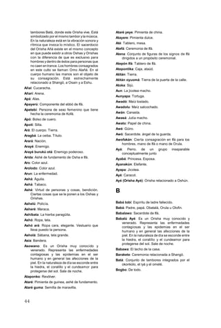 44
tambores Batá, donde este Orisha vive. Está
simbolizado por el mismo tambor yla música.
En la naturaleza está en la vibración sonora y
rítmica que invoca lo místico. El sacerdocio
del Orisha Añá existe en el mismo concepto
en que puede existir a otros Oshas y Orishas
con la diferencia de que es exclusivo para
hombres ydentro de éstos para personas que
no caen entrance. Los hombres consagrados
en este culto se llaman Omo Alañá. En el
cuerpo humano las manos son el objeto de
su consagración. Está estrechamente
relacionado a Shangó, a Osain y a Eshu.
Añaí: Cucaracha.
Añarí: Arena.
Apá: Alas.
Apayerú: Componente del ebbó de Ifá.
Apetebí: Persona de sexo femenino que tiene
hecha la ceremonia de Kofá.
Apó: Bolso de cuero.
Apotí: Silla.
Ará: El cuerpo. Tierra.
Aragbá: La ceiba. Título.
Arará: Nación.
Arayé: Enemigo.
Arayé burukú otá: Enemigo poderoso.
Arida: Ashé de fundamento de Osha e Ifá.
Aro: Color azul.
Arolodo: Color azul.
Arun: La enfermedad.
Ashá: Águila.
Ashá: Tabaco.
Ashé: Virtud de personas y cosas, bendición.
Ciertas cosas que se le ponen a los Oshas y
Orishas.
Ashelú: Policía.
Asheré: Maraca.
Ashibata: La hierba paragüita.
Ashó: Ropa, tela.
Ashó ará: Ropa cara, elegante. Vestuario que
lleva puesto la persona.
Asholá: Sábana, tela grande.
Asia: Bandera.
Asowano: Es un Orisha muy conocido y
venerado. Representa las enfermedades
contagiosas y las epidemias en el ser
humano y en general las afecciones de la
piel. En la naturaleza de día se esconde entre
la hiedra, el coralillo y el cundeamor para
protegerse del sol. Sale de noche.
Ataponko: Revólver.
Ataré: Pimienta de guinea, ashé de fundamento.
Ataré guma: Semilla de maravilla.
Ataré yeye: Pimienta de china.
Atayere: Pimienta dulce.
Até: Tablero, mesa.
Atefá: Ceremonia de Ifá.
Atena: Conjunto de figuras de los signos de Ifá
dirigidos a un propósito ceremonial.
Atepón Ifá: Tablero de Ifá.
Atepontika: Caja, ataúd.
Atitán: Tierra.
Atitán oyuomá: Tierra de la puerta de la calle.
Atoka: Sijú.
Aun: La jicotea macho.
Aunyapa: Tortuga.
Awadó: Maíz tostado.
Awadolu: Maíz salcochado.
Awán: Canasta.
Awasá: Jutía macho.
Awato: Papel de china.
Awé: Güiro.
Awó: Sacerdote. ángel de la guarda.
Awofakán: Cierta consagración en Ifá para los
hombres, mano de Ifá o mano de Orula.
Ayá: Perro. de un grupo inseparable
conceptualmente junto
Ayabá: Princesa. Esposa.
Ayanakún: Elefante.
Ayapa: Jicotea.
Ayé: Caracol.
Ayé (Orisha Ayé): Orisha relacionado a Oshún.
B
Babá tobí: Espíritu de ladre fallecido.
Babá: Padre, papá. Obatalá, Orula u Olofin.
Babalawo: Sacerdote de Ifá.
Babalú Ayé: Es un Orisha muy conocido y
venerado. Representa las enfermedades
contagiosas y las epidemias en el ser
humano y en general las afecciones de la
piel. En la naturaleza de día se esconde entre
la hiedra, el coralillo y el cundeamor para
protegerse del sol. Sale de noche.
Babawa: El techo de la casa.
Barakete: Ceremonia relacionada a Shangó.
Batá: Conjunto de tambores integrados por el
okonkolo, el iyá y el omelé.
Bogbo: De todo.
 