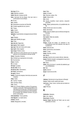 47
Ibú losa: El río.
Iddé: Manilla o pulsera.
Idefá: Manilla o pulsera de Ifá.
Ideú: Hermano de los Ibeyis, hijo que nace a
continuación de los Ibeyis.
Idí: El ano.
Idú: Carbón
Ifá: Subsistema oracular de Osha-Ifá.
Ifé: Ciudad sagrada de los Lukumí.
Ifú: Tripas.
Igba: Jícara.
Igbín: Babosa.
Igbodun: Cuartodelas consagraciones en Osha-
Ifá.
Igón: Botella.
Igón omí: Botella de agua.
Iguí: Palo.
Iguí ata oro: Algarrobo.
Iguí ayora: Seso vegetal.
Iguí ayá: Palo del medio de la casa.
Iguí ayire: Seso vegetal.
Iguí meye: Pierde rumbo.
Ikín: Semilla de cierta palmera que se usa para
adivinar en el subsistema oracular de Ifá.
Ikoko: Cazuela o freidera.
Ikú: Entidad que representa a la muerte.
Ilá: Quimbombó.
Ilasun: Sueño.
Ilé: La casa.
Ilé loyá: La plaza.
Ilé ibú odó: El río.
Ilé ibusun Ikú: Cementerio.
Ilé Yewá: Cementerio.
Ilé ajere: Cárcel.
Ilekán: Cueva de cangrejo, tierra de una cueva de
cangrejo.
Ileke: Collar.
Ilú: Tambor. Pueblo.
Iná: Candela. Pelea.
Inle: Tierra.
Inle: Es un Orisha. Médico y adivino. Es guerrero,
cazador y pescador. Está representado en la
naturaleza por el pescado. Simboliza la salud
que se recibe para apartar las enfermedades.
Es proveedor del sustento humano. Es guía
de los caminantes.
Inle tobakikán: Tierra podrida.
Inle Oguere: La madre tierra.
Inlewá: Cárcel.
Inshe: Resguardo, amuleto.
Inso: Pelo.
Intori: A través.
Iña: Chismes, pelea, riña.
Iñafá: Collar de Ifá
Iñó: Coral.
Iré: Suerte, beneficio, buen camino, situación
favorable.
Irofá: Objeto perteneciente a la parafernalia de
Ifá.
Iroko: Orisha que vive en la ceiba.
Iroro: Almohada.
Iruke: Cola de caballo que es atributo de algunos
Orishas.
Irun: Hierro.
Irún eshín: Rabo de caballo.
Isherí: Clavo.
Ishu: Ñame.
Isogui: Frutas de matas, no rastreras ni de
enredaderas como los melones, las uvas, el
cundeamor.
Itaná: Vela de cera.
Ituto: Ceremonia o rito fúnebre.
Iwani: Tinaja.
Iwele: Pañuelo, cortina.
Iyá: Madre.
Iyá tobí: Espíritu de la madre difunta, fallecida.
Iyawó: Recién iniciado o consagrado al que se le
ha asentado Osha.
Iyé: Polvo.
Iyefá: Polvo de ñame o colmillo de elefante que
usa el Babalawo.
Iyó: Sal.
Iyobo: Azúcar.
Iyoyé: Ceremonia de Ifá.
J
Jebioso: Nombre por el que llaman a Shangó.
Jio jio: Pollito recién salido del huevo.
Joro joro: Hoyo, hueco, tumba que ya existe en
un lugar.
Jujú: Plumas.
K
Kaferefún: Alabado.
Kan: Uno, alguno.
Kana kana: Gavilán.
Kashá Yewá: Manillas de Yewá, que se usan
ajustadas al brazo.
 