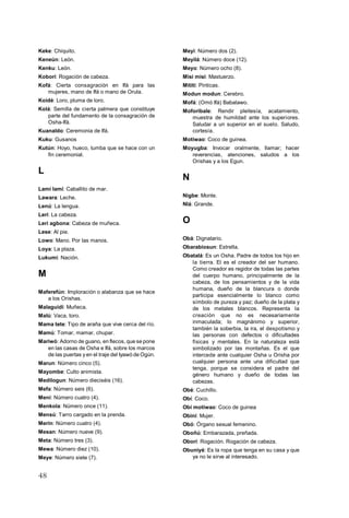 48
Keke: Chiquito.
Keneún: León.
Kenku: León.
Koborí: Rogación de cabeza.
Kofá: Cierta consagración en Ifá para las
mujeres, mano de Ifá o mano de Orula.
Koidé: Loro, pluma de loro.
Kolá: Semilla de cierta palmera que constituye
parte del fundamento de la consagración de
Osha-Ifá.
Kuanaldo: Ceremonia de Ifá.
Kuku: Gusanos
Kutún: Hoyo, hueco, tumba que se hace con un
fin ceremonial.
L
Lamí lamí: Caballito de mar.
Lawara: Leche.
Lenú: La lengua.
Lerí: La cabeza.
Lerí agbona: Cabeza de muñeca.
Lese: Al pie.
Lowo: Mano. Por las manos.
Loya: La plaza.
Lukumí: Nación.
M
Maferefún: Imploración o alabanza que se hace
a los Orishas.
Malaguidí: Muñeca.
Malú: Vaca, toro.
Mama tete: Tipo de araña que vive cerca del río.
Mamú: Tomar, mamar, chupar.
Mariwó: Adorno de guano, en flecos, que se pone
en las casas de Osha e Ifá, sobre los marcos
de las puertas y en el traje del Iyawó de Ogún.
Marun: Número cinco (5).
Mayombe: Culto animista.
Medilogun: Número dieciséis (16).
Mefa: Número seis (6).
Meni: Número cuatro (4).
Menkola: Número once (11).
Mensú: Tarro cargado en la prenda.
Merin: Número cuatro (4).
Mesan: Número nueve (9).
Meta: Número tres (3).
Mewa: Número diez (10).
Meye: Número siete (7).
Meyi: Número dos (2).
Meyilá: Número doce (12).
Meyo: Número ocho (8).
Misi misi: Mastuerzo.
Mititi: Pinticas.
Modun modun: Cerebro.
Mofá: (Omó Ifá) Babalawo.
Moforibale: Rendir pleitesía, acatamiento,
muestra de humildad ante los superiores.
Saludar a un superior en el suelo. Saludo,
cortesía.
Motiwao: Coco de guinea.
Moyugba: Invocar oralmente, llamar; hacer
reverencias, atenciones, saludos a los
Orishas y a los Egun.
N
Nigbe: Monte.
Nlá: Grande.
O
Obá: Dignatario.
Obarabiosun: Estrella.
Obatalá: Es un Osha. Padre de todos los hijo en
la tierra. El es el creador del ser humano.
Como creador es regidor de todas las partes
del cuerpo humano, principalmente de la
cabeza, de los pensamientos y de la vida
humana, dueño de la blancura o donde
participa esencialmente lo blanco como
símbolo de pureza y paz; dueño de la plata y
de los metales blancos. Representa la
creación que no es necesariamente
inmaculada; lo magnánimo y superior,
también la soberbia, la ira, el despotismo y
las personas con defectos o dificultades
físicas y mentales. En la naturaleza está
simbolizado por las montañas. Es el que
intercede ante cualquier Osha u Orisha por
cualquier persona ante una dificultad que
tenga, porque se considera el padre del
género humano y dueño de todas las
cabezas.
Obé: Cuchillo.
Obí: Coco.
Obí motiwao: Coco de guinea
Obiní: Mujer.
Obó: Órgano sexual femenino.
Oboñú: Embarazada, preñada.
Oborí: Rogación. Rogación de cabeza.
Obuniyé: Es la ropa que tenga en su casa y que
ya no le sirve al interesado.
 