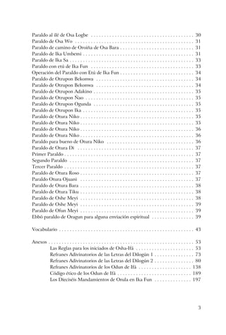 3
Paraldo al ilé de Osa Logbe . . . . . . . . . . . . . . . . . . . . . . . . . . . . . . . . . . . . . . . 30
Paraldo de Osa Wo . . . . . . . . . . . . . . . . . . . . . . . . . . . . . . . . . . . . . . . . . . . . . 31
Paraldo de camino de Oroiña de Osa Bara . . . . . . . . . . . . . . . . . . . . . . . . . . . . 31
Paraldo de Ika Umbemi . . . . . . . . . . . . . . . . . . . . . . . . . . . . . . . . . . . . . . . . . . 31
Paraldo de Ika Sa . . . . . . . . . . . . . . . . . . . . . . . . . . . . . . . . . . . . . . . . . . . . . . . 33
Paraldo con etú de Ika Fun . . . . . . . . . . . . . . . . . . . . . . . . . . . . . . . . . . . . . . . 33
Operación del Paraldo con Etú de Ika Fun . . . . . . . . . . . . . . . . . . . . . . . . . . . . 34
Paraldo de Otrupon Bekonwa . . . . . . . . . . . . . . . . . . . . . . . . . . . . . . . . . . . . . 34
Paraldo de Otrupon Bekonwa . . . . . . . . . . . . . . . . . . . . . . . . . . . . . . . . . . . . . 34
Paraldo de Otrupon Adakino . . . . . . . . . . . . . . . . . . . . . . . . . . . . . . . . . . . . . . 35
Paraldo de Otrupon Ñao . . . . . . . . . . . . . . . . . . . . . . . . . . . . . . . . . . . . . . . . . 35
Paraldo de Otrupon Ogunda . . . . . . . . . . . . . . . . . . . . . . . . . . . . . . . . . . . . . . 35
Paraldo de Otrupon Ika . . . . . . . . . . . . . . . . . . . . . . . . . . . . . . . . . . . . . . . . . . 35
Paraldo de Otura Niko . . . . . . . . . . . . . . . . . . . . . . . . . . . . . . . . . . . . . . . . . . . 35
Paraldo de Otura Niko . . . . . . . . . . . . . . . . . . . . . . . . . . . . . . . . . . . . . . . . . . . 35
Paraldo de Otura Niko . . . . . . . . . . . . . . . . . . . . . . . . . . . . . . . . . . . . . . . . . . . 36
Paraldo de Otura Niko . . . . . . . . . . . . . . . . . . . . . . . . . . . . . . . . . . . . . . . . . . . 36
Paraldo para bueno de Otura Niko . . . . . . . . . . . . . . . . . . . . . . . . . . . . . . . . . 36
Paraldo de Otura Di . . . . . . . . . . . . . . . . . . . . . . . . . . . . . . . . . . . . . . . . . . . . 37
Primer Paraldo . . . . . . . . . . . . . . . . . . . . . . . . . . . . . . . . . . . . . . . . . . . . . . . . . 37
Segundo Paraldo . . . . . . . . . . . . . . . . . . . . . . . . . . . . . . . . . . . . . . . . . . . . . . . 37
Tercer Paraldo . . . . . . . . . . . . . . . . . . . . . . . . . . . . . . . . . . . . . . . . . . . . . . . . . 37
Paraldo de Otura Roso . . . . . . . . . . . . . . . . . . . . . . . . . . . . . . . . . . . . . . . . . . . 37
Paraldo Otura Ojuani . . . . . . . . . . . . . . . . . . . . . . . . . . . . . . . . . . . . . . . . . . . 37
Paraldo de Otura Bara . . . . . . . . . . . . . . . . . . . . . . . . . . . . . . . . . . . . . . . . . . . 38
Paraldo de Otura Tiku . . . . . . . . . . . . . . . . . . . . . . . . . . . . . . . . . . . . . . . . . . . 38
Paraldo de Oshe Meyi . . . . . . . . . . . . . . . . . . . . . . . . . . . . . . . . . . . . . . . . . . . 38
Paraldo de Oshe Meyi . . . . . . . . . . . . . . . . . . . . . . . . . . . . . . . . . . . . . . . . . . . 39
Paraldo de Ofun Meyi . . . . . . . . . . . . . . . . . . . . . . . . . . . . . . . . . . . . . . . . . . . 39
Ebbó paraldo de Oragun para alguna enviación espiritual . . . . . . . . . . . . . . . . 39
Vocabulario . . . . . . . . . . . . . . . . . . . . . . . . . . . . . . . . . . . . . . . . . . . . . . . . . . . 43
Anexos . . . . . . . . . . . . . . . . . . . . . . . . . . . . . . . . . . . . . . . . . . . . . . . . . . . . . . . 53
Las Reglas para los iniciados de Osha-Ifá . . . . . . . . . . . . . . . . . . . . . . 53
Refranes Adivinatorios de las Letras del Dilogún 1 . . . . . . . . . . . . . . . 73
Refranes Adivinatorios de las Letras del Dilogún 2 . . . . . . . . . . . . . . . 80
Refranes Adivinatorios de los Odun de Ifá . . . . . . . . . . . . . . . . . . . . 138
Código ético de los Odun de Ifá . . . . . . . . . . . . . . . . . . . . . . . . . . . . 189
Los Dieciséis Mandamientos de Orula en Ika Fun . . . . . . . . . . . . . . 197
 