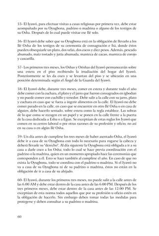 60
55- El Iyawó, para efectuar visitas a casas religiosas por primera vez, debe estar
acompañado por su Oyugbona, padrino o madrina o alguno de los testigos de
su Osha. Después de lo cual puede visitar ese Ilé solo.
56- El Iyawó debe saber que su Oyugbona está en la obligación de llevarlo a los
Ilé Osha de los testigos de su ceremonia de consagración e Itá, donde éstos
pueden obsequiarle un plato, dos velas, dos cocos y diez pesos. Además, pescado
ahumado, maíz tostado y jutía ahumada; manteca de cacao, manteca de corojo
y cascarilla.
57- Los primeros tres meses, los Oshas y Orishas del Iyawó permanecerán sobre
una estera en el piso recibiendo la irradiación del hogar del Iyawó.
Posteriormente se les da coco y se levantan del piso y se ubicarán en una
posición determinada según el Ángel de la Guarda del Iyawó.
58- El Iyawó debe, durante tres meses, comer en estera y durante todo el año
debe comer con la cuchara, el plato y el jarro que fueron consagrados en igbodun
y no puede comer con cuchillo y tenedor. Debe salir a la calle con su jarro, plato
y cuchara en caso que se fuera a ingerir alimentos en la calle. El Iyawó no debe
comer parado en la calle, en caso que se encuentre en otro Ilé Osha o en casa de
alguien, debe hacerlo sentado, sobre estera como la regla establece. Las sobras
de lo que coma se recogen en un papel y se ponen en la calle frente a la puerta
de la casa dedicada a Eshu o a Egun. Se exceptúan de estas reglas los Iyawó que
comen en su centro laboral o por otras razones de su profesión y oficio; no así
en su casa o en algún Ilé Osha.
59- Un día antes de cumplirse los tres meses de haber asentado Osha, el Iyawó
debe ir a casa de su Oyugbona con todo lo necesario para rogarse la cabeza y
deberá llevarle su "derecho". Al día siguiente la Oyugbona está obligada a ir a su
casa a darle coco a los Osha; todo lo cual se hace previa coordinación con el
padrino o la madrina, quien en un momento apropiado hace las ceremonias que
corresponden a él. Esto se hace también al cumplirse el año. En caso de que no
exista la Oyugbona, todo se coordina con el padrino o madrina. Si el Iyawó no
va a casa de su Oyugbona ni de su padrino o madrina, éstos no están en la
obligación de ir a casa de su ahijado.
60- El Iyawó, durante los primeros tres meses, no puede salir a la calle antes de
las 6.00 AM y debe estar dentro de la casa antes de las 6:00 PM. Después de los
tres primeros meses, debe estar dentro de la casa antes de las 12.00 PM. Se
exceptúan de esta norma todos aquellos que por su profesión u oficio estén en
la obligación de hacerlo. Sin embargo deben tomar todas las medidas para
protegerse y deben consultar a su padrino o madrina.
 