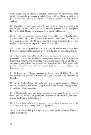 62
lo que asegura que las telas de la parada no sean usadas en otra persona, no se
pierdan o confundan en caso de que el padrino o madrina fallezca, y facilita que
puedan ser usadas en caso de urgencia si el Iyawó vive lejos de su padrino o
madrina.
70- El padrino o madrina es quien lleva al Iyawó a visitar a su padrino de
Awofakán ni Orunmila o de Ikofafún ni Orunmila para que éste le hable por la
Libreta de Itá de Osha y esa conversación se anota en la misma.
71- El Iyawó debe saber que en caso de que él pase a Ifá, es en el Ilé del padrino
o la madrina de Osha donde se hacen determinadas ceremonias con el Ángel de
su Guarda para que éste dé su aprobación o tenga conocimiento y reciba
también la bendición de su padrino o madrina de Osha.
72- El Iyawó está obligado a hacer todo lo que esté a su alcance por recibir el
Igbodun y ser presentado a tambor en el curso del año en que está de Iyawó.
73- El Iyawó debe hacer el Ebbó Meta a los tres meses. En esta ceremonia el
padrino de Ifá debe hacerle ebbó con los signos de su Libreta de Itá después de
la matanza. Durante esta ceremonia en una jícara nueva se pone el ashé y el
mechón de pelo, se le da una guinea a esto, se deja la cabeza de la guinea en la
jícara y se envuelve en un paño del color del Ángel de la Guarda del Iyawó y se
lleva para el río.
74- El Iyawó o el Olosha mientras no haya hecho el Ebbó Meta está
subordinado a su padrino o madrina en lo que concierne a los preceptos de
Osha-Ifá.
75- La Iyawó o la Olosha mujer debe saber que no puede tocar sus Oshas y
Orishas cuando está menstruando, ni participar en iniciaciones, consagraciones,
ceremonias, ritos ni consultas.
76- El Olosha debe saber que puede registrar a cualquiera de sus mayores si
tiene capacidad para ello. Lo que sí debe abstenerse de hacerle otras ceremonias,
porque puede ser perjudicial para él.
77- El Iyawó debe bañarse en su casa dos veces al día, al levantarse y antes de
acostarse a dormir, en ambos casos con agua tibia.
78- El Iyawó debe saber que la ropa de cama y sus toallas deben ser blancas y
deben estar limpias.
 