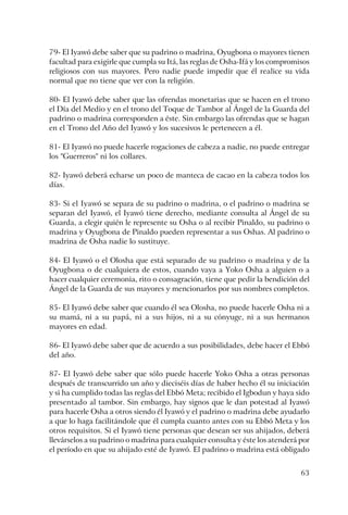 63
79- El Iyawó debe saber que su padrino o madrina, Oyugbona o mayores tienen
facultad para exigirle que cumpla su Itá, las reglas de Osha-Ifá y los compromisos
religiosos con sus mayores. Pero nadie puede impedir que él realice su vida
normal que no tiene que ver con la religión.
80- El Iyawó debe saber que las ofrendas monetarias que se hacen en el trono
el Día del Medio y en el trono del Toque de Tambor al Ángel de la Guarda del
padrino o madrina corresponden a éste. Sin embargo las ofrendas que se hagan
en el Trono del Año del Iyawó y los sucesivos le pertenecen a él.
81- El Iyawó no puede hacerle rogaciones de cabeza a nadie, no puede entregar
los "Guerreros" ni los collares.
82- Iyawó deberá echarse un poco de manteca de cacao en la cabeza todos los
días.
83- Si el Iyawó se separa de su padrino o madrina, o el padrino o madrina se
separan del Iyawó, el Iyawó tiene derecho, mediante consulta al Ángel de su
Guarda, a elegir quién le represente su Osha o al recibir Pinaldo, su padrino o
madrina y Oyugbona de Pinaldo pueden representar a sus Oshas. Al padrino o
madrina de Osha nadie lo sustituye.
84- El Iyawó o el Olosha que está separado de su padrino o madrina y de la
Oyugbona o de cualquiera de estos, cuando vaya a Yoko Osha a alguien o a
hacer cualquier ceremonia, rito o consagración, tiene que pedir la bendición del
Ángel de la Guarda de sus mayores y mencionarlos por sus nombres completos.
85- El Iyawó debe saber que cuando él sea Olosha, no puede hacerle Osha ni a
su mamá, ni a su papá, ni a sus hijos, ni a su cónyuge, ni a sus hermanos
mayores en edad.
86- El Iyawó debe saber que de acuerdo a sus posibilidades, debe hacer el Ebbó
del año.
87- El Iyawó debe saber que sólo puede hacerle Yoko Osha a otras personas
después de transcurrido un año y dieciséis días de haber hecho él su iniciación
y si ha cumplido todas las reglas del Ebbó Meta; recibido el Igbodun y haya sido
presentado al tambor. Sin embargo, hay signos que le dan potestad al Iyawó
para hacerle Osha a otros siendo él Iyawó y el padrino o madrina debe ayudarlo
a que lo haga facilitándole que él cumpla cuanto antes con su Ebbó Meta y los
otros requisitos. Si el Iyawó tiene personas que desean ser sus ahijados, deberá
llevárselos a su padrino o madrina para cualquier consulta y éste los atenderá por
el período en que su ahijado esté de Iyawó. El padrino o madrina está obligado
 