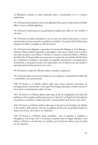 65
ni Babalawo cuando se estén haciendo ritos y ceremonias, ni ir a centros
espiritistas.
94- El Iyawó nunca puede entrar a un Igbodun hasta que no haya hecho el Ebbó
Meta y haya recibido Igbodun.
95- El Iyawó tendrá para su uso personal un jabón que debe ser "de castilla" o
sin olor.
96- El Iyawó no debe consultarse a no ser por un motivo muy grave y con la
autorización y la presencia de su padrino o madrina. Lo puede hacer libremente
después de haber cumplido su año de Iyawó.
97- El Iyawó está obligado a aprender el oráculo del Dilogún y el de Biange y
Aditoto. Debe también aprender a moyugbar, a dar coco y saber rezos y cantos,
así como atender a sus Oshas y Orishas y conocer a todos los Oshas y Orishas
de Osha-Ifá. El Iyawó debe estar presente en todas las actividades del Ilé Osha
de su padrino o madrina y participar en aquellas iniciaciones, consagraciones,
ceremonias y ritos para las que esté capacitado, con el objetivo de que pueda ir
aprendiendo la forma de hacer las cosas.
98- El Iyawó y todos los Oloshas deben estudiar y superarse.
99- El Iyawó debe conocer las hierbas de uso religioso y medicinal de Osha-Ifá
y contribuir a su conservación.
100- El Iyawó o el Olosha deben saber que nunca podrán participar en
consagraciones, ceremonias y ritos que él no tenga realizadas y mucho menos si
él no tiene conocimientos sobre el tema.
101- El Iyawó o el Olosha deben saber que el día de cumpleaños de Osha del
padrino o de la madrina deben presentar un "derecho" al Ángel de la Guarda de
su padrino o madrina y deben ponerle o encomendarle dos cocos y dos velas.
102- El Iyawó o el Olosha deben saber que el día de las festividades de Orula,
4 de octubre, debe asistir a casa de su padrino de Ifá y de ser posible llevarle un
ñame, dos cocos, dos velas y un "derecho".
103- El Iyawó o el Olosha debe contribuir con su padrino o madrina y
Oyugbona, con lo que esté a su alcance, cuando éstos le hagan ofrendas a sus
Oshas y Orishas o cuando den un tambor, por el bien de ambos o por la salud
de sus mayores.
 