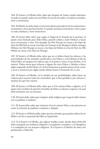 66
104- El Iyawó o el Olosha debe saber que después de haber tenido relaciones
sexuales no puede andar con sus Oshas ni con los de nadie, ni realizar consultas,
ritos y ceremonias;
105- El Olosha no debe dejar en herencia dinero procedente de las iniciaciones,
ceremonias y ritos que haya hecho. Lo puede usar para ceremonias y ritos y para
su vida cotidiana y otros menesteres.
106- El Iyawó debe saber que según el Ángel de la Guarda de la persona, él
puede estar limitado para Yoko Osha, ponerle collares, darle Olokun o hacer
otras ceremonias o ritos. Por ejemplo, los Oní Yemayá no tocan a los hijos de
Oyá; los Oló Oyá no tocan a los hijos de Yemayá ni de Shangó ni deben entregar
Olokun; los Oní Shangó no tocan a los hijos de Oshún ni a los de Oyá; los Oló
Oshún no tocan a los hijos de Shangó.
107- El Iyawó o el Olosha debe saber que no se deben botar las cabezas y las
extremidades de los animales sacrificados a los Oshas y a los Orishas el día de
Yoko Osha, ni tampoco los asheses que se le ponen a estos, ni las hierbas, ni el
omiero. Todos sirven para reforzar a alguno de estos Oshas y Orishas o hacer
algún resguardo, Inshe Osain, etc. Estos elementos se pueden poner al sol, a asar,
a secar o conservar por algún medio idóneo hasta el momento de su uso.
108- El Iyawó o el Olosha, en la medida de sus posibilidades, debe hacer un
esfuerzo por rescatar todas las costumbres que se han perdido y por reforzar y
mejorar las que hoy existen.
109- El Iyawó o el Olosha debe saber que si él le asienta Osha a alguien, es él
quien tiene el deber de ponerle el nombre de Osha a su Iyawó, respecto a lo cual
debe instruirse con sus mayores.
110- El Iyawó debe saber que cualquier duda religiosa que tenga la debe aclarar
con su padrino o madrina.
111- El Iyawó debe saber que mientras él no le asiente Osha a una persona no
existe la relación de padrino o madrina y ahijado.
112- El Iyawó o el Olosha debe saber que los animales que puedan sobrar de un
Ebbó o un Itá es potestad del Obá su repartición.
113- Si el Iyawó o el Olosha, por alguna insólita razón, decide dejar Osha-Ifá
debe entregarle sus atributos religiosos a su padrino o madrina, a su Oyugbona
o a cualquiera de sus mayores religiosos. Si el Iyawó o el Olosha los bota está
profanando a Osha-Ifá.
 