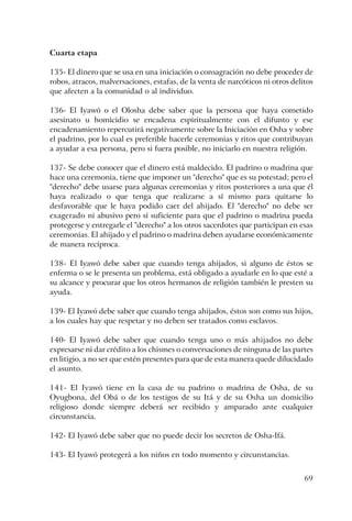 69
Cuarta etapa
135- El dinero que se usa en una iniciación o consagración no debe proceder de
robos, atracos, malversaciones, estafas, de la venta de narcóticos ni otros delitos
que afecten a la comunidad o al individuo.
136- El Iyawó o el Olosha debe saber que la persona que haya cometido
asesinato u homicidio se encadena espiritualmente con el difunto y ese
encadenamiento repercutirá negativamente sobre la Iniciación en Osha y sobre
el padrino, por lo cual es preferible hacerle ceremonias y ritos que contribuyan
a ayudar a esa persona, pero si fuera posible, no iniciarlo en nuestra religión.
137- Se debe conocer que el dinero está maldecido. El padrino o madrina que
hace una ceremonia, tiene que imponer un "derecho" que es su potestad; pero el
"derecho" debe usarse para algunas ceremonias y ritos posteriores a una que él
haya realizado o que tenga que realizarse a sí mismo para quitarse lo
desfavorable que le haya podido caer del ahijado. El "derecho" no debe ser
exagerado ni abusivo pero sí suficiente para que el padrino o madrina pueda
protegerse y entregarle el "derecho" a los otros sacerdotes que participan en esas
ceremonias. El ahijado y el padrino o madrina deben ayudarse económicamente
de manera recíproca.
138- El Iyawó debe saber que cuando tenga ahijados, si alguno de éstos se
enferma o se le presenta un problema, está obligado a ayudarle en lo que esté a
su alcance y procurar que los otros hermanos de religión también le presten su
ayuda.
139- El Iyawó debe saber que cuando tenga ahijados, éstos son como sus hijos,
a los cuales hay que respetar y no deben ser tratados como esclavos.
140- El Iyawó debe saber que cuando tenga uno o más ahijados no debe
expresarse ni dar crédito a los chismes o conversaciones de ninguna de las partes
en litigio, a no ser que estén presentes para que de esta manera quede dilucidado
el asunto.
141- El Iyawó tiene en la casa de su padrino o madrina de Osha, de su
Oyugbona, del Obá o de los testigos de su Itá y de su Osha un domicilio
religioso donde siempre deberá ser recibido y amparado ante cualquier
circunstancia.
142- El Iyawó debe saber que no puede decir los secretos de Osha-Ifá.
143- El Iyawó protegerá a los niños en todo momento y circunstancias.
 