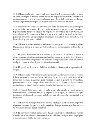 71
154- El Iyawó debe saber que el padrino o madrina debe ser respetado y tenido
en cuenta siempre, aunque el Iyawó pase a Ifá. El padrino o madrina y el ahijado
están enlazados el uno al otro e incluso después de su fallecimiento; por lo que
es muy importante velar por las buenas relaciones entre los mismos.
155- El Iyawó debe saber que a los mayores se les rinde respeto. Sin embargo el
respeto debe ser mutuo. Es necesario también respetar a los menores.
Especialmente deben ser objeto de respeto los miembros de su Ilé Osha, así
como él mismo debe respetarse. Por otra parte se le rinde respeto a los ancianos,
personas deformes, discapacitados, retrasados mentales y a los borrachos, con
los cuales hay que tener cuidado.
156- El Iyawó no debe maldecirse a sí mismo ni a ninguna otra persona, no debe
blasfemar ni desearse la muerte. Y debe alejar los pensamientos turbios de su
mente.
157- El Iyawó debe evitar las discusiones y las ofensas de palabras o físicas a
otras personas, principalmente con sus familiares, cónyuge y parientes religiosos.
El Iyawó no debe darle golpes a los niños ni castigarlos y debe tener en cuenta
cualquier cosa que ellos digan, prestándoles atención.
158- El Iyawó no debe beber bebidas alcohólicas ni consumir ningún tipo de
drogas.
159- El Iyawó debe evitar tener relaciones sexuales y estar desnudo en la misma
habitación donde están su Oshas y Orishas. Si no tiene otra habitación, debe
tomar las medidas necesarias para realizar lo que él quiere en privacidad,
poniendo una cortina, un parabán, una sábana, etc. El Iyawó no debe caminar
desnudo por la casa y mucho menos mirarse desnudo en los espejos.
160- El Iyawó debe saber que no debe estar relacionado a robos, estafas,
malversaciones, crímenes, tráfico y expendio de drogas, ni actividades que
impliquen el abuso de personas débiles ni que afecten a la comunidad o a
individuos.
161- El Iyawó no puede portar armas blancas ni objetos contundentes, ni portar
ni poseer armas de fuego con ningún propósito. Exceptuando a aquellos que por
su profesión u oficio deban poseerlas.
162- El Iyawó debe saber que no debe hacer comentarios indebidos ni repetir
cosas indeseadas así como promover chismes ni hacer averiguaciones impropias
y mucho menos hablar de cosas inciertas.
 