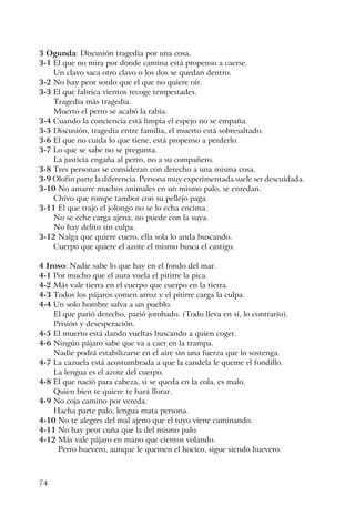74
3 Ogunda: Discusión tragedia por una cosa.
3-1 El que no mira por donde camina está propenso a caerse.
Un clavo saca otro clavo o los dos se quedan dentro.
3-2 No hay peor sordo que el que no quiere oír.
3-3 El que fabrica vientos recoge tempestades.
Tragedia más tragedia.
Muerto el perro se acabó la rabia.
3-4 Cuando la conciencia está limpia el espejo no se empaña.
3-5 Discusión, tragedia entre familia, el muerto está sobresaltado.
3-6 El que no cuida lo que tiene, está propenso a perderlo.
3-7 Lo que se sabe no se pregunta.
La justicia engaña al perro, no a su compañero.
3-8 Tres personas se consideran con derecho a una misma cosa.
3-9 Olofin parte la diferencia. Persona muy experimentada suele ser descuidada.
3-10 No amarre muchos animales en un mismo palo, se enredan.
Chivo que rompe tambor con su pellejo paga.
3-11 El que trajo el jolongo no se lo echa encima.
No se eche carga ajena, no puede con la suya.
No hay delito sin culpa.
3-12 Nalga que quiere cuero, ella sola lo anda buscando.
Cuerpo que quiere el azote el mismo busca el castigo.
4 Iroso: Nadie sabe lo que hay en el fondo del mar.
4-1 Por mucho que el aura vuela el pitirre la pica.
4-2 Más vale tierra en el cuerpo que cuerpo en la tierra.
4-3 Todos los pájaros comen arroz y el pitirre carga la culpa.
4-4 Un solo hombre salva a un pueblo.
El que parió derecho, parió jorobado. (Todo lleva en sí, lo contrario).
Prisión y desesperación.
4-5 El muerto está dando vueltas buscando a quien coger.
4-6 Ningún pájaro sabe que va a caer en la trampa.
Nadie podrá estabilizarse en el aire sin una fuerza que lo sostenga.
4-7 La cazuela está acostumbrada a que la candela le queme el fondillo.
La lengua es el azote del cuerpo.
4-8 El que nació para cabeza, si se queda en la cola, es malo.
Quien bien te quiere te hará llorar.
4-9 No coja camino por vereda.
Hacha parte palo, lengua mata persona.
4-10 No te alegres del mal ajeno que el tuyo viene caminando.
4-11 No hay peor cuña que la del mismo palo.
4-12 Más vale pájaro en mano que cientos volando.
Perro huevero, aunque le quemen el hocico, sigue siendo huevero.
 