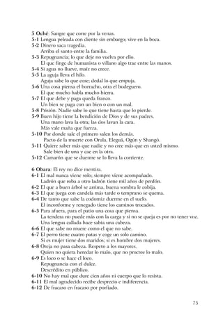 75
5 Oché: Sangre que corre por la venas.
5-1 Lengua peleada con diente sin embargo; vive en la boca.
5-2 Dinero saca tragedia.
Arriba el santo entre la familia.
5-3 Repugnancia; lo que deje no vuelva por ello.
El que finge de humanista o villano algo trae entre las manos.
5-4 Si agua no llueve, maíz no crece.
5-5 La aguja lleva el hilo.
Aguja sabe lo que cose; dedal lo que empuja.
5-6 Una cosa piensa el borracho, otra el bodeguero.
El que mucho habla mucho hierra.
5-7 El que debe y paga queda franco.
Un bien se paga con un bien o con un mal.
5-8 Prisión. Nadie sabe lo que tiene hasta que lo pierde.
5-9 Buen hijo tiene la bendición de Dios y de sus padres.
Una mano lava la otra; las dos lavan la cara.
Más vale maña que fuerza.
5-10 Por donde sale el primero salen los demás.
Pacto de la muerte con Orula, Eleguá, Ogún y Shangó.
5-11 Quiere saber más que nadie y no cree más que en usted mismo.
Sale bien de una y cae en la otra.
5-12 Camarón que se duerme se lo lleva la corriente.
6 Obara: El rey no dice mentira.
6-1 El mal nunca viene solo; siempre viene acompañado.
Ladrón que roba a otro ladrón tiene mil años de perdón.
6-2 El que a buen árbol se arrima, buena sombra le cobija.
6-3 El que juega con candela más tarde o temprano se quema.
6-4 De tanto que sabe la codorniz duerme en el suelo.
El inconforme y renegado tiene los caminos trocados.
6-5 Para afuera, para el patio una cosa que piensa.
La tendera no puede más con la carga y si no se queja es por no tener voz.
Una lengua callada hace sabia una cabeza.
6-6 El que sabe no muere como el que no sabe.
6-7 El perro tiene cuatro patas y coge un solo camino.
Si es mujer tiene dos maridos; si es hombre dos mujeres.
6-8 Oreja no pasa cabeza. Respeto a los mayores.
Quien no quiera heredar lo malo, que no procree lo malo.
6-9 Es loco o se hace el loco.
Repugnancia con el dulce.
Descrédito en público.
6-10 No hay mal que dure cien años ni cuerpo que lo resista.
6-11 El mal agradecido recibe desprecio e indiferencia.
6-12 De fracaso en fracaso por porfiado.
 