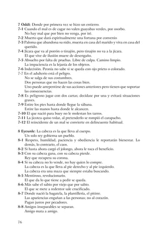 76
7 Oddi: Donde por primera vez se hizo un entierro.
7-1 Cuando el mal es de cagar no valen guayabas verdes, por osorbo.
No hay mal que por bien no venga, por iré.
7-2 Muerto que dará espiritualmente una fortuna por convenio
7-3 Paloma que abandona su nido, muerta en casa del marido y viva en casa del
querido.
7-4 Jícara que va al porrón o tinajón, pero tinajón no va a la jícara.
El que vive de ilusión muere de desengaño.
7-5 Absuelto por falta de pruebas. Libre de culpa. Camino limpio.
La impaciencia es la lejanía de los objetos.
7-6 Indecisión. Peonía no sabe si se queda con ojo prieto o colorado.
7-7 En el adulterio está el peligro.
No se salga de sus costumbres.
Dos personas que no hacen las cosas bien.
Uno puede arrepentirse de sus acciones anteriores pero tienen que soportar
las consecuencias.
7-8 Es peligroso jugar con dos cartas; decídase por una y evitará situaciones
graves.
7-9 Estire los pies hasta donde llegue la sábana.
Estire las manos hasta donde le alcancen.
7-10 El que nació para buey no le molestan los tarros.
7-11 La jicotea quiso volar, al pretenderlo se rompió el carapacho.
7-12 El reincidente de un mal se convierte en delincuente habitual.
8 Eyeunle: La cabeza es la que lleva al cuerpo.
Un solo rey gobierna un pueblo.
8-1 Respeto, humildad, paciencia y obediencia le reportarán bienestar. Lo
demás, lo contrario, el caos.
8-2 Si hasta ahora cargó el jolongo, ahora le toca el beneficio.
8-3 Con su cabeza gana, con su cabeza pierde.
Rey que recupera su corona.
8-4 Si su cabeza no lo vende, no hay quien lo compre.
La cabeza es la que lleva al pie derecho y al pie izquierdo.
La cabeza era una maza que siempre estaba buscando.
8-5 Mentiroso, revolucionario.
El que da lo que tiene a pedir se queda.
8-6 Más sabe el sabio por viejo que por sabio.
El que se mete a redentor sale crucificado.
8-7 Donde nació la bagatela, la plantillería, el pitirre.
Las apariencias engañan a las personas; no al corazón.
Pagan justos por pecadores.
8-8 Amigos inseparables se separan.
Amigo mata a amigo.
 