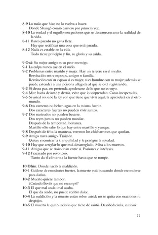 77
8-9 Lo malo que hizo no lo vuelva a hacer.
Donde Shangó comió carnero por primera vez.
8-10 La verdad y el orgullo son pasiones que se desvanecen ante la realidad de
la vida.
8-11 Barco parado no gana flete.
Hay que rectificar una cosa que está parada.
8-12 Nada es estable en la vida.
Todo tiene principio y fin, su gloria y su caída.
9 Osá: Su mejor amigo es su peor enemigo.
9-1 La culpa nunca cae en el suelo.
9-2 Problemas entre marido y mujer. Hay un tercero en el medio.
Revolución entre esposos, amigos o familia.
Revolución con su esposo si es mujer, si es hombre con su mujer; además se
puede extender a una persona allegada al que se está registrando.
9-3 Si desea paz, no pretenda apoderarse de lo que no es suyo.
9-4 Mire hacia delante y detrás, evite que lo sorprendan. Cosas inesperadas.
9-5 Si usted no sabe la ley con que tiene que vivir aquí, la aprenderá en el otro
mundo.
9-6 Dos carneros no beben agua en la misma fuente.
Dos caracteres fuertes no pueden vivir juntos.
9-7 Dos narizudos no pueden besarse.
Dos reyes juntos no pueden mandar.
Después de la tempestad, bonanza.
Martillo sólo sabe lo que hay entre martillo y yunque.
9-8 Después de frita la manteca, veremos los chicharrones que quedan.
9-9 Amigo mata amigo. Traición.
Quiere encontrar la tranquilidad y le persigue la soledad.
9-10 Hay que arreglar lo que está desarreglado. Misa a los muertos.
9-11 Amigos que se traicionan entre sí. Pasiones e intereses.
9-12 Fracasado por revoltoso.
Tanto da el cántaro a la fuente hasta que se rompe.
10 Ofún: Donde nació la maldición.
10-1 Cuídese de emociones fuertes, la muerte está buscando donde esconderse
para daños.
10-2 Muerto quiere tambor.
¿Cuándo llovió que no escampó?
10-3 El que mal anda, mal acaba.
El que da ácido, no puede recibir dulce.
10-4 La maldición y la muerte están sobre usted; no se quita con oraciones ni
despojos.
10-5 El muerto le quitó todo lo que tiene de santo. Desobediencia, curioso.
 