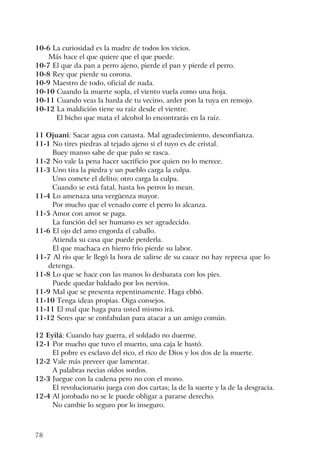 78
10-6 La curiosidad es la madre de todos los vicios.
Más hace el que quiere que el que puede.
10-7 El que da pan a perro ajeno, pierde el pan y pierde el perro.
10-8 Rey que pierde su corona.
10-9 Maestro de todo, oficial de nada.
10-10 Cuando la muerte sopla, el viento vuela como una hoja.
10-11 Cuando veas la barda de tu vecino, arder pon la tuya en remojo.
10-12 La maldición tiene su raíz desde el vientre.
El bicho que mata el alcohol lo encontrarás en la raíz.
11 Ojuani: Sacar agua con canasta. Mal agradecimiento, desconfianza.
11-1 No tires piedras al tejado ajeno si el tuyo es de cristal.
Buey manso sabe de que palo se rasca.
11-2 No vale la pena hacer sacrificio por quien no lo merece.
11-3 Uno tira la piedra y un pueblo carga la culpa.
Uno comete el delito; otro carga la culpa.
Cuando se está fatal, hasta los perros lo mean.
11-4 Lo amenaza una vergüenza mayor.
Por mucho que el venado corre el perro lo alcanza.
11-5 Amor con amor se paga.
La función del ser humano es ser agradecido.
11-6 El ojo del amo engorda el caballo.
Atienda su casa que puede perderla.
El que machaca en hierro frío pierde su labor.
11-7 Al río que le llegó la hora de salirse de su cauce no hay represa que lo
detenga.
11-8 Lo que se hace con las manos lo desbarata con los pies.
Puede quedar baldado por los nervios.
11-9 Mal que se presenta repentinamente. Haga ebbó.
11-10 Tenga ideas propias. Oiga consejos.
11-11 El mal que haga para usted mismo irá.
11-12 Seres que se confabulan para atacar a un amigo común.
12 Eyilá: Cuando hay guerra, el soldado no duerme.
12-1 Por mucho que tuvo el muerto, una caja le bastó.
El pobre es esclavo del rico, el rico de Dios y los dos de la muerte.
12-2 Vale más preveer que lamentar.
A palabras necias oídos sordos.
12-3 Juegue con la cadena pero no con el mono.
El revolucionario juega con dos cartas; la de la suerte y la de la desgracia.
12-4 Al jorobado no se le puede obligar a pararse derecho.
No cambie lo seguro por lo inseguro.
 
