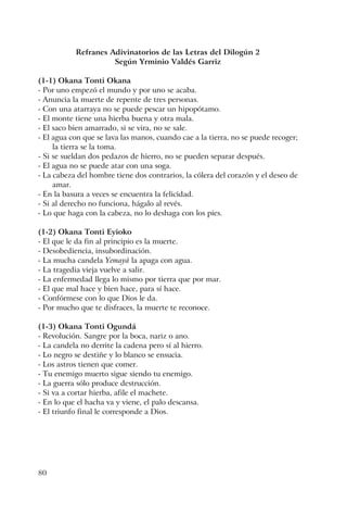 80
Refranes Adivinatorios de las Letras del Dilogún 2
Según Yrminio Valdés Garriz
(1-1) Okana Tonti Okana
- Por uno empezó el mundo y por uno se acaba.
- Anuncia la muerte de repente de tres personas.
- Con una atarraya no se puede pescar un hipopótamo.
- El monte tiene una hierba buena y otra mala.
- El saco bien amarrado, si se vira, no se sale.
- El agua con que se lava las manos, cuando cae a la tierra, no se puede recoger;
la tierra se la toma.
- Si se sueldan dos pedazos de hierro, no se pueden separar después.
- El agua no se puede atar con una soga.
- La cabeza del hombre tiene dos contrarios, la cólera del corazón y el deseo de
amar.
- En la basura a veces se encuentra la felicidad.
- Si al derecho no funciona, hágalo al revés.
- Lo que haga con la cabeza, no lo deshaga con los pies.
(1-2) Okana Tonti Eyioko
- El que le da fin al principio es la muerte.
- Desobediencia, insubordinación.
- La mucha candela Yemayá la apaga con agua.
- La tragedia vieja vuelve a salir.
- La enfermedad llega lo mismo por tierra que por mar.
- El que mal hace y bien hace, para sí hace.
- Confórmese con lo que Dios le da.
- Por mucho que te disfraces, la muerte te reconoce.
(1-3) Okana Tonti Ogundá
- Revolución. Sangre por la boca, nariz o ano.
- La candela no derrite la cadena pero sí al hierro.
- Lo negro se destiñe y lo blanco se ensucia.
- Los astros tienen que comer.
- Tu enemigo muerto sigue siendo tu enemigo.
- La guerra sólo produce destrucción.
- Si va a cortar hierba, afile el machete.
- En lo que el hacha va y viene, el palo descansa.
- El triunfo final le corresponde a Dios.
 