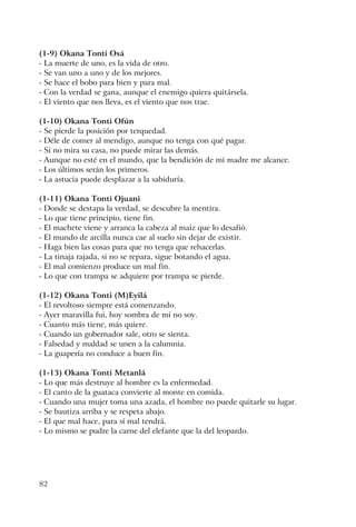 82
(1-9) Okana Tonti Osá
- La muerte de uno, es la vida de otro.
- Se van uno a uno y de los mejores.
- Se hace el bobo para bien y para mal.
- Con la verdad se gana, aunque el enemigo quiera quitársela.
- El viento que nos lleva, es el viento que nos trae.
(1-10) Okana Tonti Ofún
- Se pierde la posición por terquedad.
- Déle de comer al mendigo, aunque no tenga con qué pagar.
- Si no mira su casa, no puede mirar las demás.
- Aunque no esté en el mundo, que la bendición de mi madre me alcance.
- Los últimos serán los primeros.
- La astucia puede desplazar a la sabiduría.
(1-11) Okana Tonti Ojuani
- Donde se destapa la verdad, se descubre la mentira.
- Lo que tiene principio, tiene fin.
- El machete viene y arranca la cabeza al maíz que lo desafió.
- El mundo de arcilla nunca cae al suelo sin dejar de existir.
- Haga bien las cosas para que no tenga que rehacerlas.
- La tinaja rajada, si no se repara, sigue botando el agua.
- El mal comienzo produce un mal fin.
- Lo que con trampa se adquiere por trampa se pierde.
(1-12) Okana Tonti (M)Eyilá
- El revoltoso siempre está comenzando.
- Ayer maravilla fui, hoy sombra de mí no soy.
- Cuanto más tiene, más quiere.
- Cuando un gobernador sale, otro se sienta.
- Falsedad y maldad se unen a la calumnia.
- La guapería no conduce a buen fin.
(1-13) Okana Tonti Metanlá
- Lo que más destruye al hombre es la enfermedad.
- El canto de la guataca convierte al monte en comida.
- Cuando una mujer toma una azada, el hombre no puede quitarle su lugar.
- Se bautiza arriba y se respeta abajo.
- El que mal hace, para sí mal tendrá.
- Lo mismo se pudre la carne del elefante que la del leopardo.
 