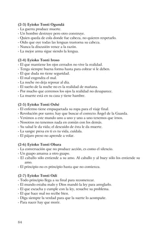 84
(2-3) Eyioko Tonti Ogundá
- La guerra produce muerte.
- Un hombre destruye pero otro construye.
- Quien queda de cola donde fue cabeza, no quieren respetarlo.
- Oído que oye todas las lenguas trastorna su cabeza.
- Nunca la discusión vence a la razón.
- La mejor arma sigue siendo la lengua.
(2-4) Eyioko Tonti Iroso
- El que mantiene los ojos cerrados no vive la realidad.
- Tenga siempre buena forma hasta para cobrar si le deben.
- El que duda no tiene seguridad.
- El mal engendra el mal.
- La noche no deja reposar al día.
- El sueño de la noche no es la realidad de mañana.
- Por mucho que cerremos los ojos la realidad no desaparece.
- La muerte está en su casa y tiene hambre.
(2-5) Eyioko Tonti Oshé
- El enfermo tiene empaquetada su ropa para el viaje final.
- Revolución por santo; hay que buscar el correcto Ángel de la Guarda.
- Venimos a este mundo uno a uno y uno a uno tenemos que irnos.
- Nosotros no tenemos nada en común con los demás.
- Su salud le da vida; el descuido de ésta le da muerte.
- La sangre presa en ti es tu vida, cuídala.
- El pájaro preso no aprende a volar.
(2-6) Eyioko Tonti Obara
- La conversación que no produce acción, es como el silencio.
- Un guapo amansa a otro guapo.
- El caballo sólo entiende a su amo. Al caballo y al buey sólo los entiende su
amo.
- El principio no es principio hasta que no comienza.
(2-7) Eyioko Tonti Odí
- Todo principio llega a su final para recomenzar.
- El mundo estaba malo y Dios mandó la ley para arreglarlo.
- El que escucha y cumple con la ley, resuelve su problema.
- El que hace mal no recibe bien.
- Diga siempre la verdad para que la suerte lo acompañe.
- Para nacer hay que morir.
 