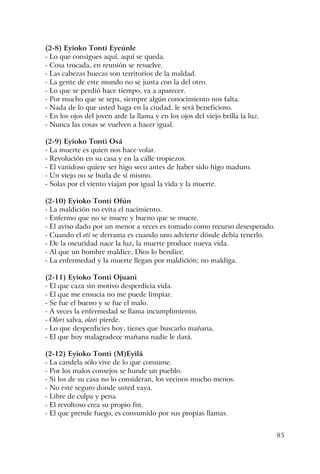 85
(2-8) Eyioko Tonti Eyeúnle
- Lo que consigues aquí, aquí se queda.
- Cosa trocada, en reunión se resuelve.
- Las cabezas huecas son territorios de la maldad.
- La gente de este mundo no se junta con la del otro.
- Lo que se perdió hace tiempo, va a aparecer.
- Por mucho que se sepa, siempre algún conocimiento nos falta.
- Nada de lo que usted haga en la ciudad, le será beneficioso.
- En los ojos del joven arde la llama y en los ojos del viejo brilla la luz.
- Nunca las cosas se vuelven a hacer igual.
(2-9) Eyioko Tonti Osá
- La muerte es quien nos hace volar.
- Revolución en su casa y en la calle tropiezos.
- El vanidoso quiere ser higo seco antes de haber sido higo maduro.
- Un viejo no se burla de sí mismo.
- Solas por el viento viajan por igual la vida y la muerte.
(2-10) Eyioko Tonti Ofún
- La maldición no evita el nacimiento.
- Enfermo que no se muere y bueno que se muere.
- El aviso dado por un menor a veces es tomado como recurso desesperado.
- Cuando el otí se derrama es cuando uno advierte dónde debía tenerlo.
- De la oscuridad nace la luz, la muerte produce nueva vida.
- Al que un hombre maldice, Dios lo bendice.
- La enfermedad y la muerte llegan por maldición; no maldiga.
(2-11) Eyioko Tonti Ojuani
- El que caza sin motivo desperdicia vida.
- El que me ensucia no me puede limpiar.
- Se fue el bueno y se fue el malo.
- A veces la enfermedad se llama incumplimiento.
- Olori salva, olori pierde.
- Lo que desperdicies hoy, tienes que buscarlo mañana.
- El que hoy malagradece mañana nadie le dará.
(2-12) Eyioko Tonti (M)Eyilá
- La candela sólo vive de lo que consume.
- Por los malos consejos se hunde un pueblo.
- Si los de su casa no lo consideran, los vecinos mucho menos.
- No esté seguro donde usted vaya.
- Libre de culpa y pena.
- El revoltoso crea su propio fin.
- El que prende fuego, es consumido por sus propias llamas.
 