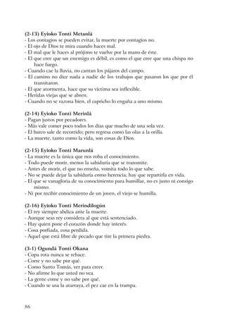 86
(2-13) Eyioko Tonti Metanlá
- Los contagios se pueden evitar, la muerte por contagios no.
- El ojo de Dios te mira cuando haces mal.
- El mal que le haces al prójimo te vuelve por la mano de éste.
- El que cree que un enemigo es débil, es como el que cree que una chispa no
hace fuego.
- Cuando cae la lluvia, no cantan los pájaros del campo.
- El camino no dice nada a nadie de los trabajos que pasaron los que por él
transitaron.
- El que atormenta, hace que su víctima sea inflexible.
- Heridas viejas que se abren.
- Cuando no se razona bien, el capricho lo engaña a uno mismo.
(2-14) Eyioko Tonti Merinlá
- Pagan justos por pecadores.
- Más vale comer poco todos los días que mucho de una sola vez.
- El barco sale de recorrido; pero regresa como las olas a la orilla.
- La muerte, tanto como la vida, son cosas de Dios.
(2-15) Eyioko Tonti Marunlá
- La muerte es la única que nos roba el conocimiento.
- Todo puede morir, menos la sabiduría que se transmite.
- Antes de morir, el que no enseña, vomita todo lo que sabe.
- No se puede dejar la sabiduría como herencia; hay que repartirla en vida.
- El que se vanagloria de su conocimiento para humillar, no es justo ni consigo
mismo.
- Ni por recibir conocimiento de un joven, el viejo se humilla.
(2-16) Eyioko Tonti Merindilogún
- El rey siempre abdica ante la muerte.
- Aunque seas rey considera al que está sentenciado.
- Hay quien pone el corazón donde hay interés.
- Cosa porfiada, cosa perdida.
- Aquel que está libre de pecado que tire la primera piedra.
(3-1) Ogundá Tonti Okana
- Copa rota nunca se rehace.
- Corre y no sabe por qué.
- Como Santo Tomás, ver para creer.
- No afirme lo que usted no vea.
- La gente come y no sabe por qué.
- Cuando se usa la atarraya, el pez cae en la trampa.
 