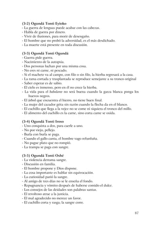 87
(3-2) Ogundá Tonti Eyioko
- La guerra de lenguas puede acabar con las cabezas.
- Habla de guerra por dinero.
- Vivir de ilusiones, para morir de desengaño.
- El hombre que no probó la adversidad, es el más desdichado.
- La muerte está presente en toda discusión.
(3-3) Ogundá Tonti Ogundá
- Guerra pide guerra.
- Nacimiento de la autopsia.
- Dos personas luchan por una misma cosa.
- No eres ni carne, ni pescado.
- Si el machete va al campo, con filo o sin filo, la hierba regresará a la casa.
- La rama cortada y trasplantada se reproduce semejante a su tronco original
- Saber esperar es de sabio.
- El cielo es inmenso, pero en él no crece la hierba.
- La vida para el babalawo no será buena cuando la garza blanca ponga los
huevos negros.
- El árbol que encuentra el hierro, no tiene buen final.
- La mujer del cazador grita sin razón cuando la flecha da en el blanco.
- El cuchillo que llega a la vejez no se come ni siquiera el tronco del millo.
- El alimento del cuchillo es la carne, sino corta carne se oxida.
(3-4) Ogundá Tonti Iroso
- Uno conquista a dos, para caerle a uno.
- No por viejo, pellejo.
- Burla con burla se paga.
- Cuando el gallo canta, el hombre vago refunfuña.
- No pague plato que no rompió.
- La trampa se paga con sangre.
(3-5) Ogundá Tonti Oshé
- La violencia derrama sangre.
- Discusión en familia.
- El hombre propone y Dios dispone.
- La cosa importante es hablar sin equivocación.
- La curiosidad parió la sangre.
- Al amigo de tres días no se le enseña el fondo.
- Repugnancia y vómito después de haberse comido el dulce.
- Los consejos de las deidades son palabras santas.
- El revoltoso atrae a la justicia.
- El mal agradecido no merece un favor.
- El cuchillo corta y rasga; la sangre corre.
 