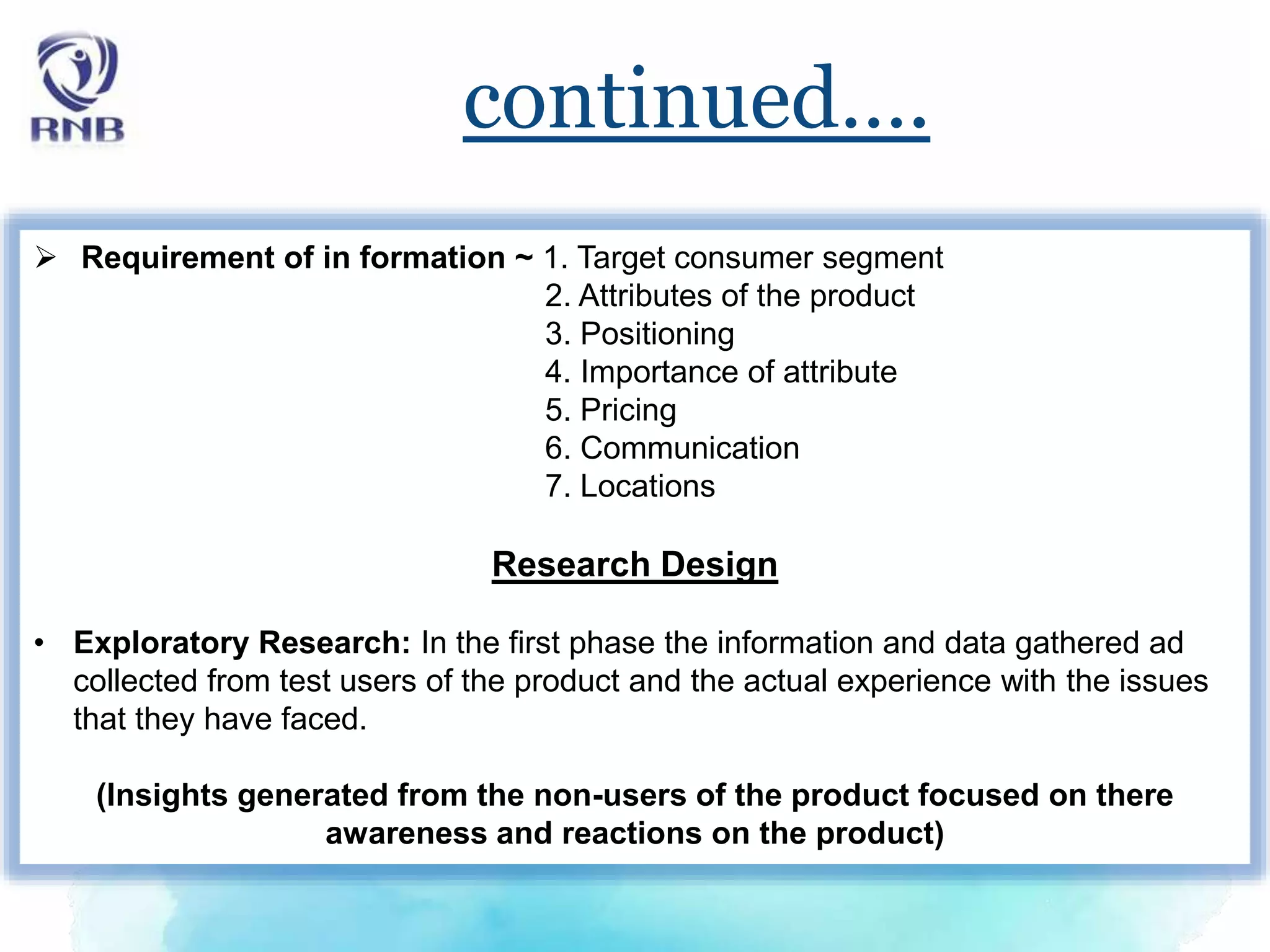 continued….
 Requirement of in formation ~ 1. Target consumer segment
2. Attributes of the product
3. Positioning
4. Importance of attribute
5. Pricing
6. Communication
7. Locations
Research Design
• Exploratory Research: In the first phase the information and data gathered ad
collected from test users of the product and the actual experience with the issues
that they have faced.
(Insights generated from the non-users of the product focused on there
awareness and reactions on the product)
 